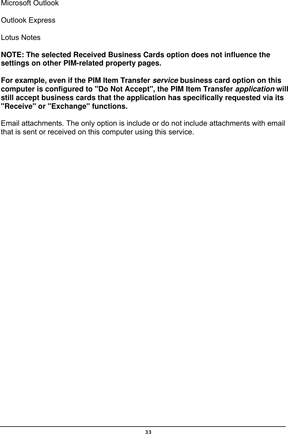   33Microsoft Outlook   Outlook Express   Lotus Notes   NOTE: The selected Received Business Cards option does not influence the settings on other PIM-related property pages.   For example, even if the PIM Item Transfer service business card option on this computer is configured to &quot;Do Not Accept&quot;, the PIM Item Transfer application will still accept business cards that the application has specifically requested via its &quot;Receive&quot; or &quot;Exchange&quot; functions.   Email attachments. The only option is include or do not include attachments with email that is sent or received on this computer using this service. 