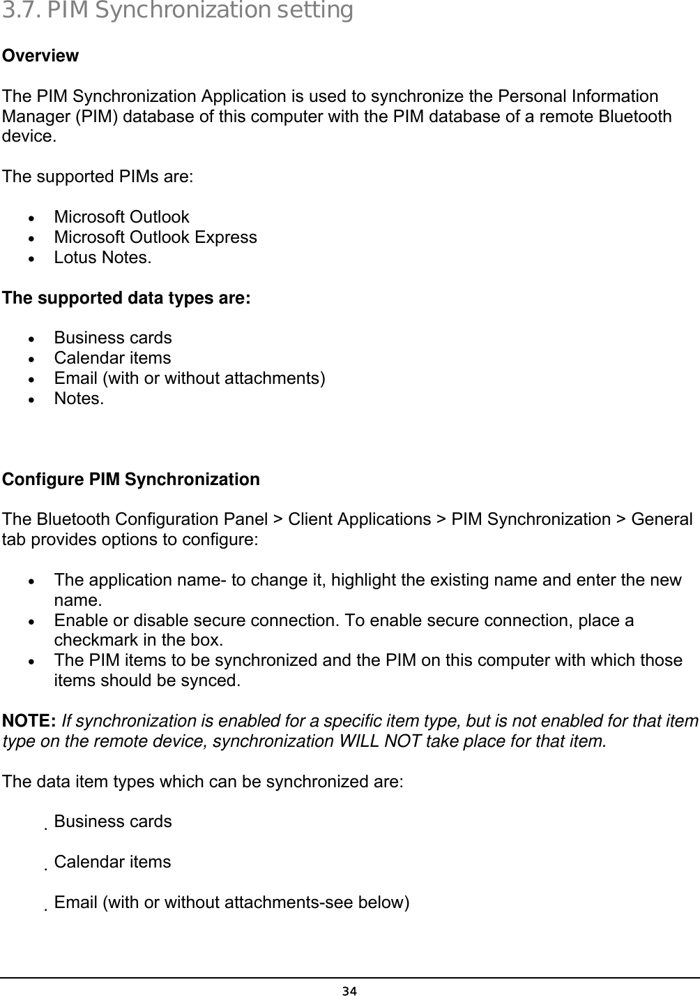  34 3.7. PIM Synchronization setting Overview   The PIM Synchronization Application is used to synchronize the Personal Information Manager (PIM) database of this computer with the PIM database of a remote Bluetooth device.  The supported PIMs are:   •  Microsoft Outlook   •  Microsoft Outlook Express   •  Lotus Notes.   The supported data types are:   •  Business cards   •  Calendar items   •  Email (with or without attachments)   •  Notes.      Configure PIM Synchronization   The Bluetooth Configuration Panel &gt; Client Applications &gt; PIM Synchronization &gt; General tab provides options to configure:   •  The application name- to change it, highlight the existing name and enter the new name.  •  Enable or disable secure connection. To enable secure connection, place a checkmark in the box.   •  The PIM items to be synchronized and the PIM on this computer with which those items should be synced.   NOTE: If synchronization is enabled for a specific item type, but is not enabled for that item type on the remote device, synchronization WILL NOT take place for that item.   The data item types which can be synchronized are:              Business cards              Calendar items              Email (with or without attachments-see below)   