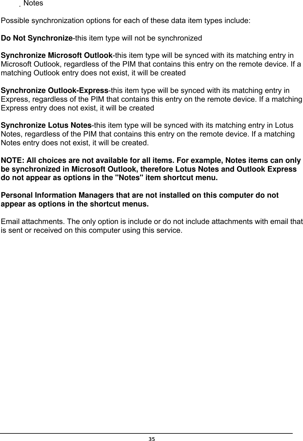   35           Notes  Possible synchronization options for each of these data item types include:   Do Not Synchronize-this item type will not be synchronized   Synchronize Microsoft Outlook-this item type will be synced with its matching entry in Microsoft Outlook, regardless of the PIM that contains this entry on the remote device. If a matching Outlook entry does not exist, it will be created   Synchronize Outlook-Express-this item type will be synced with its matching entry in Express, regardless of the PIM that contains this entry on the remote device. If a matching Express entry does not exist, it will be created   Synchronize Lotus Notes-this item type will be synced with its matching entry in Lotus Notes, regardless of the PIM that contains this entry on the remote device. If a matching Notes entry does not exist, it will be created.   NOTE: All choices are not available for all items. For example, Notes items can only be synchronized in Microsoft Outlook, therefore Lotus Notes and Outlook Express do not appear as options in the &quot;Notes&quot; item shortcut menu.   Personal Information Managers that are not installed on this computer do not appear as options in the shortcut menus.   Email attachments. The only option is include or do not include attachments with email that is sent or received on this computer using this service. 