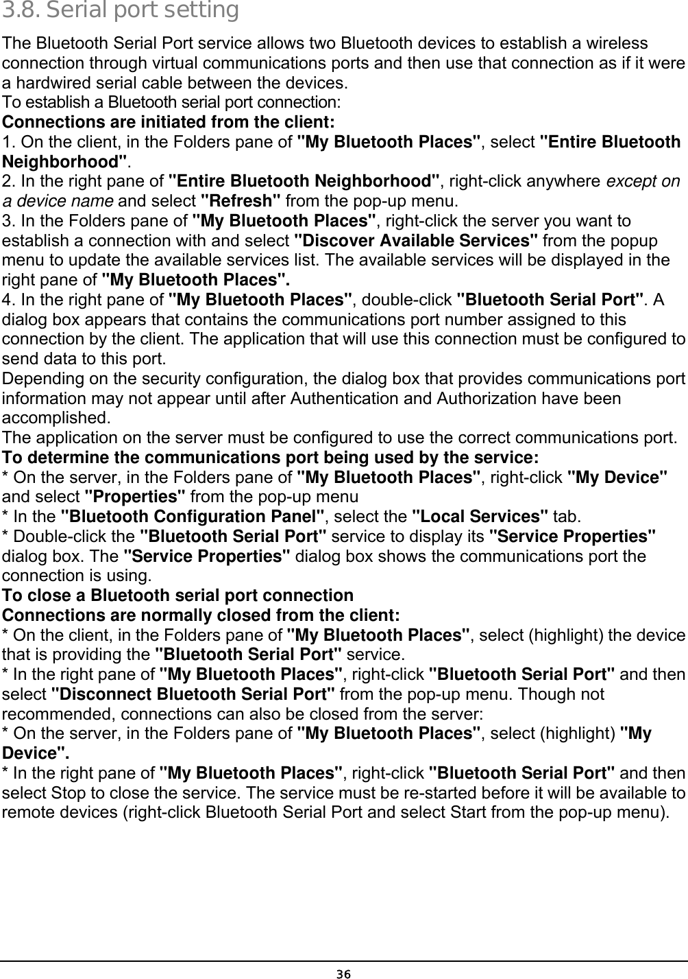  36 3.8. Serial port setting  The Bluetooth Serial Port service allows two Bluetooth devices to establish a wireless connection through virtual communications ports and then use that connection as if it were a hardwired serial cable between the devices. To establish a Bluetooth serial port connection: Connections are initiated from the client: 1. On the client, in the Folders pane of &quot;My Bluetooth Places&quot;, select &quot;Entire Bluetooth Neighborhood&quot;. 2. In the right pane of &quot;Entire Bluetooth Neighborhood&quot;, right-click anywhere except on a device name and select &quot;Refresh&quot; from the pop-up menu. 3. In the Folders pane of &quot;My Bluetooth Places&quot;, right-click the server you want to establish a connection with and select &quot;Discover Available Services&quot; from the popup menu to update the available services list. The available services will be displayed in the right pane of &quot;My Bluetooth Places&quot;. 4. In the right pane of &quot;My Bluetooth Places&quot;, double-click &quot;Bluetooth Serial Port&quot;. A dialog box appears that contains the communications port number assigned to this connection by the client. The application that will use this connection must be configured to send data to this port. Depending on the security configuration, the dialog box that provides communications port information may not appear until after Authentication and Authorization have been accomplished. The application on the server must be configured to use the correct communications port. To determine the communications port being used by the service: * On the server, in the Folders pane of &quot;My Bluetooth Places&quot;, right-click &quot;My Device&quot; and select &quot;Properties&quot; from the pop-up menu * In the &quot;Bluetooth Configuration Panel&quot;, select the &quot;Local Services&quot; tab. * Double-click the &quot;Bluetooth Serial Port&quot; service to display its &quot;Service Properties&quot; dialog box. The &quot;Service Properties&quot; dialog box shows the communications port the connection is using. To close a Bluetooth serial port connection    Connections are normally closed from the client: * On the client, in the Folders pane of &quot;My Bluetooth Places&quot;, select (highlight) the device that is providing the &quot;Bluetooth Serial Port&quot; service. * In the right pane of &quot;My Bluetooth Places&quot;, right-click &quot;Bluetooth Serial Port&quot; and then select &quot;Disconnect Bluetooth Serial Port&quot; from the pop-up menu. Though not recommended, connections can also be closed from the server: * On the server, in the Folders pane of &quot;My Bluetooth Places&quot;, select (highlight) &quot;My Device&quot;. * In the right pane of &quot;My Bluetooth Places&quot;, right-click &quot;Bluetooth Serial Port&quot; and then select Stop to close the service. The service must be re-started before it will be available to remote devices (right-click Bluetooth Serial Port and select Start from the pop-up menu). 