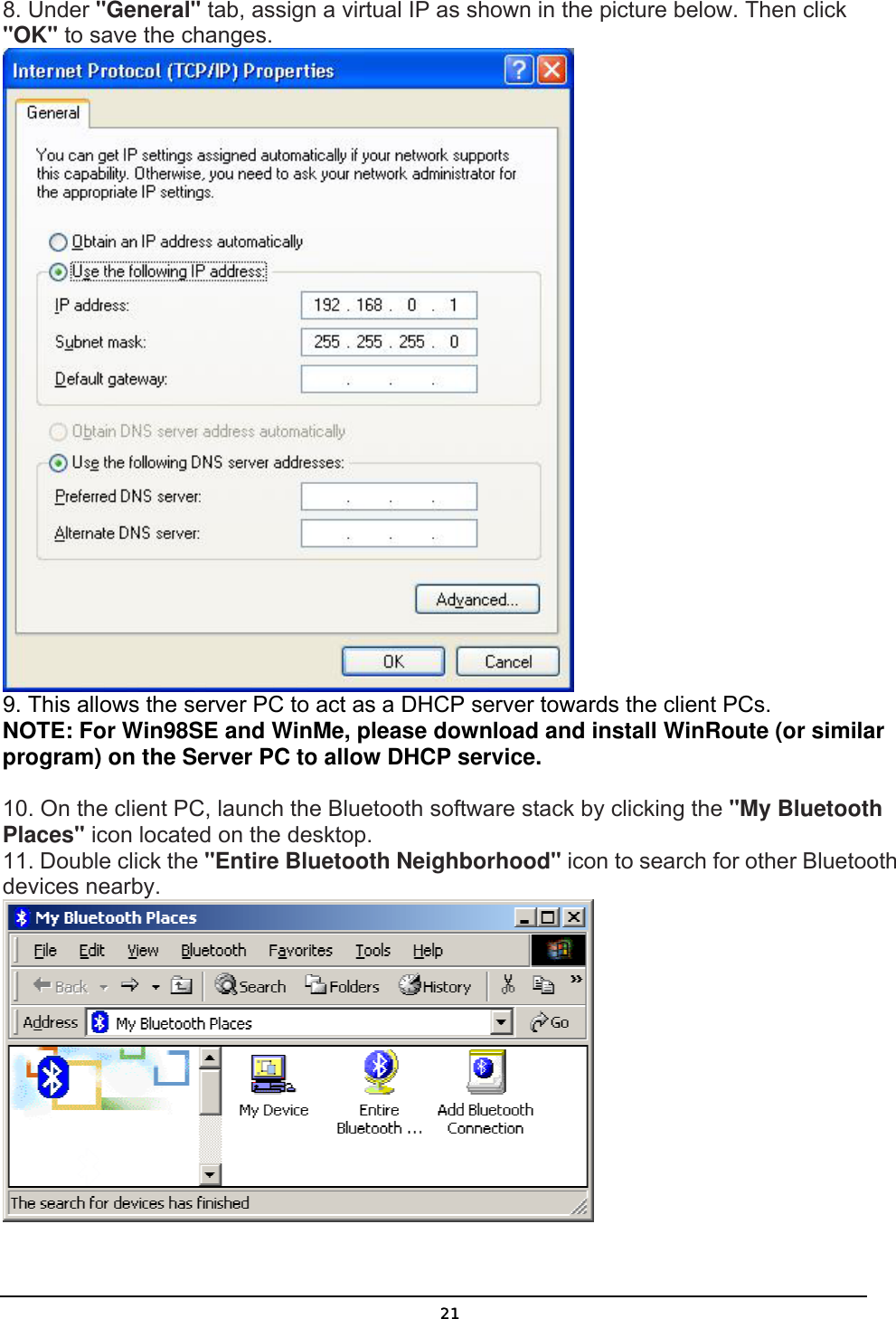   218. Under &quot;General&quot; tab, assign a virtual IP as shown in the picture below. Then click &quot;OK&quot; to save the changes.  9. This allows the server PC to act as a DHCP server towards the client PCs.  NOTE: For Win98SE and WinMe, please download and install WinRoute (or similar program) on the Server PC to allow DHCP service.  10. On the client PC, launch the Bluetooth software stack by clicking the &quot;My Bluetooth Places&quot; icon located on the desktop. 11. Double click the &quot;Entire Bluetooth Neighborhood&quot; icon to search for other Bluetooth devices nearby.  