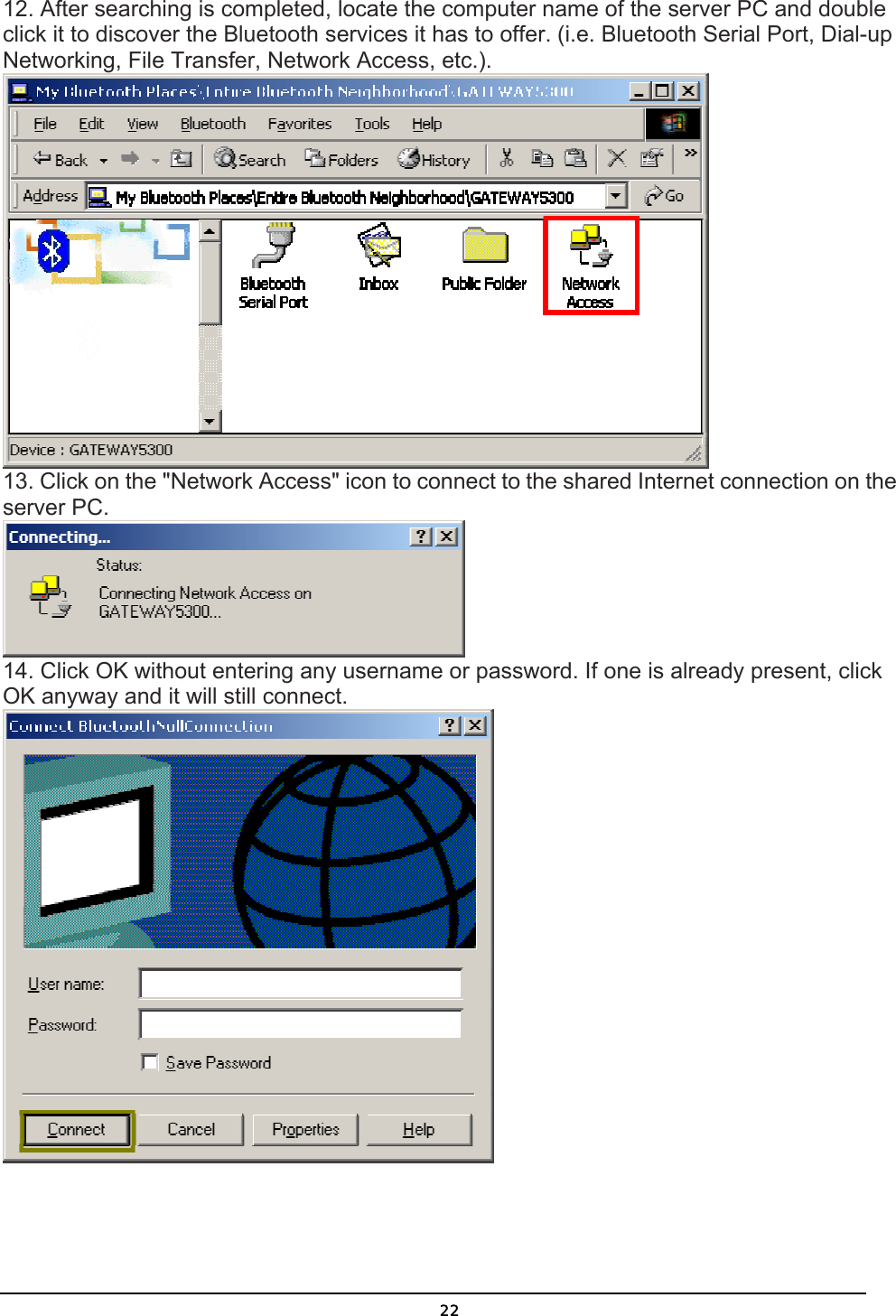   2212. After searching is completed, locate the computer name of the server PC and double click it to discover the Bluetooth services it has to offer. (i.e. Bluetooth Serial Port, Dial-up Networking, File Transfer, Network Access, etc.).  13. Click on the &quot;Network Access&quot; icon to connect to the shared Internet connection on the server PC.  14. Click OK without entering any username or password. If one is already present, click OK anyway and it will still connect.  