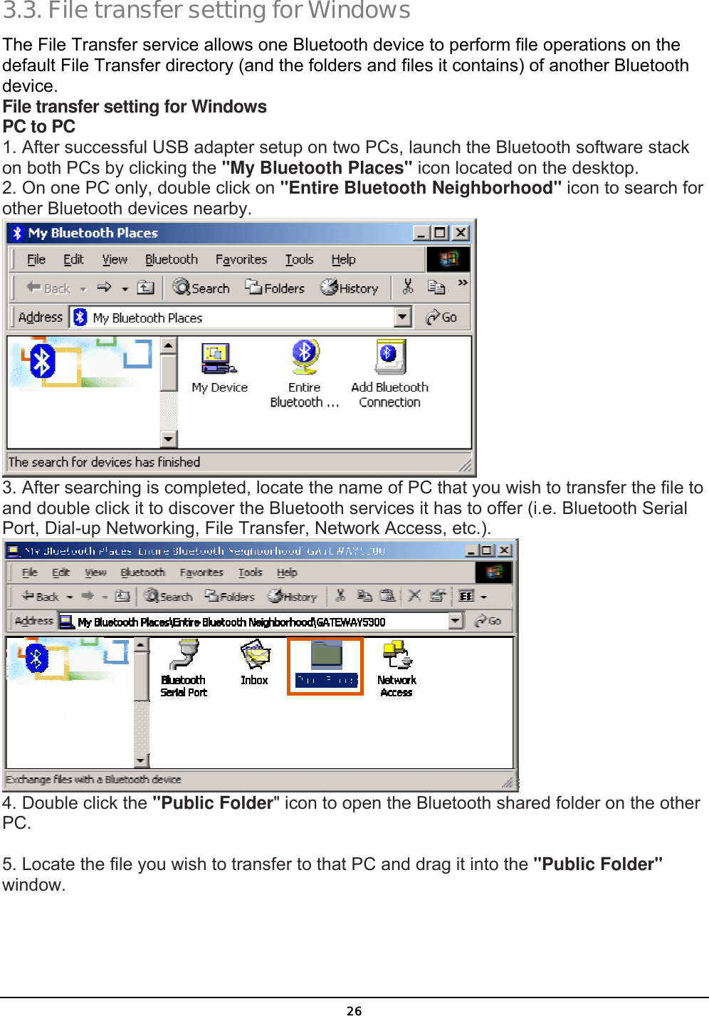  26 3.3. File transfer setting for Windows The File Transfer service allows one Bluetooth device to perform file operations on the default File Transfer directory (and the folders and files it contains) of another Bluetooth device. File transfer setting for Windows PC to PC 1. After successful USB adapter setup on two PCs, launch the Bluetooth software stack on both PCs by clicking the &quot;My Bluetooth Places&quot; icon located on the desktop. 2. On one PC only, double click on &quot;Entire Bluetooth Neighborhood&quot; icon to search for other Bluetooth devices nearby.  3. After searching is completed, locate the name of PC that you wish to transfer the file to and double click it to discover the Bluetooth services it has to offer (i.e. Bluetooth Serial Port, Dial-up Networking, File Transfer, Network Access, etc.).  4. Double click the &quot;Public Folder&quot; icon to open the Bluetooth shared folder on the other PC.  5. Locate the file you wish to transfer to that PC and drag it into the &quot;Public Folder&quot; window. 