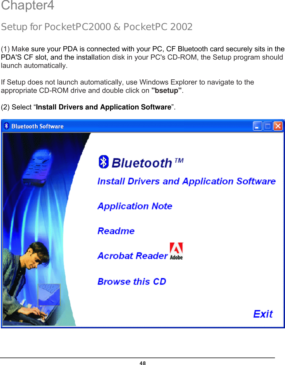   48Chapter4 Setup for PocketPC2000 &amp; PocketPC 2002  (1) Make sure your PDA is connected with your PC, CF Bluetooth card securely sits in the PDA&apos;S CF slot, and the installation disk in your PC&apos;s CD-ROM, the Setup program should launch automatically.  If Setup does not launch automatically, use Windows Explorer to navigate to the appropriate CD-ROM drive and double click on &quot;bsetup&quot;.  (2) Select “Install Drivers and Application Software”.  4 