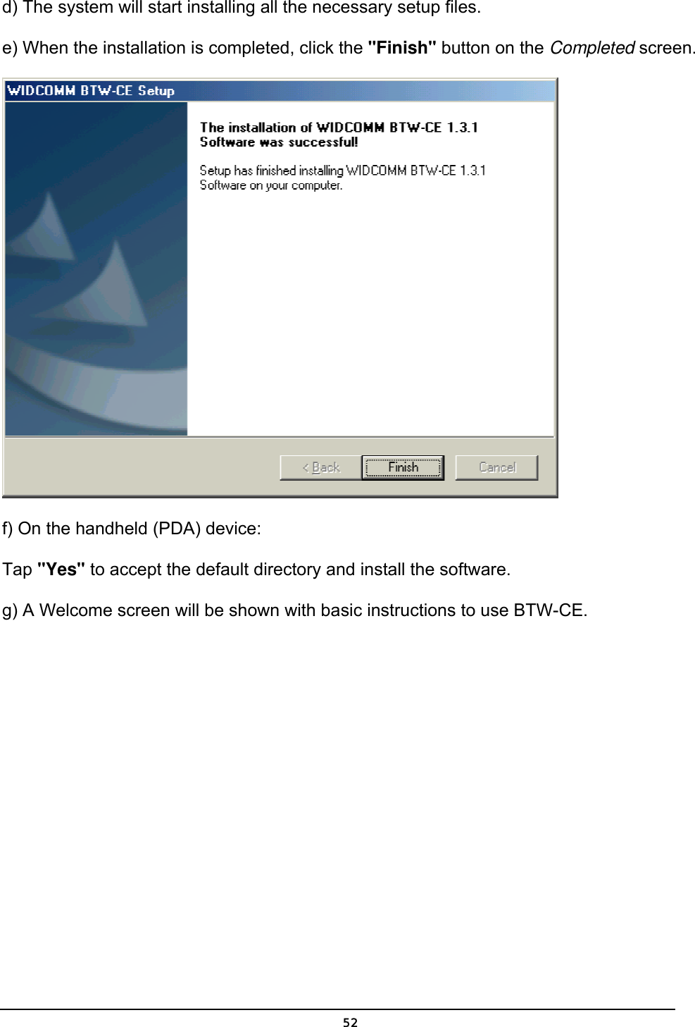   52d) The system will start installing all the necessary setup files.    e) When the installation is completed, click the &quot;Finish&quot; button on the Completed screen.    f) On the handheld (PDA) device: Tap &quot;Yes&quot; to accept the default directory and install the software. g) A Welcome screen will be shown with basic instructions to use BTW-CE. 