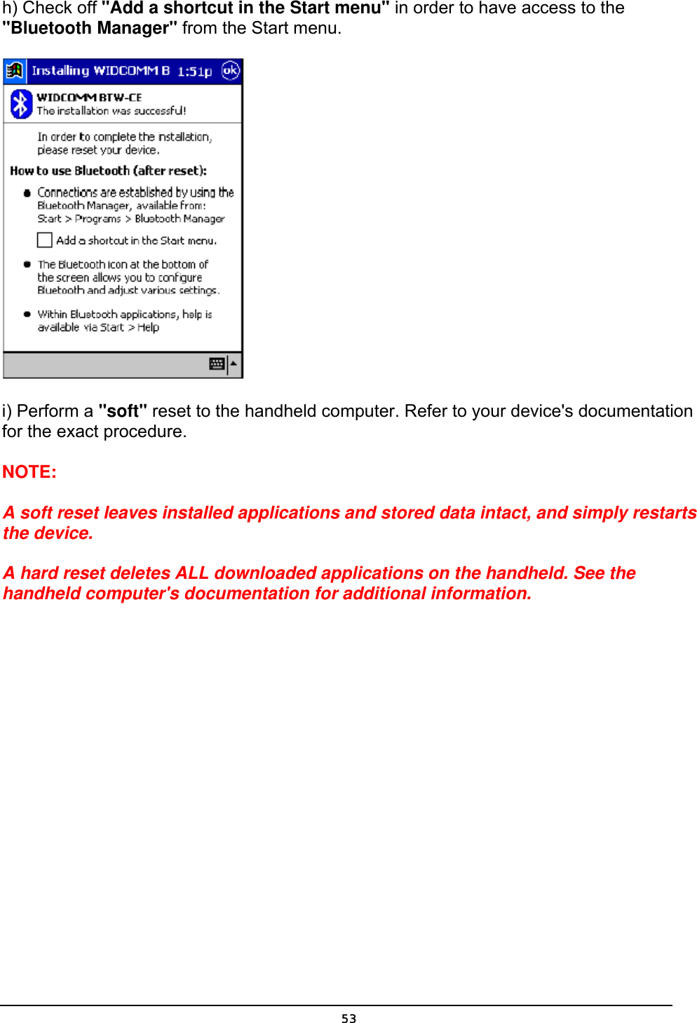   53h) Check off &quot;Add a shortcut in the Start menu&quot; in order to have access to the &quot;Bluetooth Manager&quot; from the Start menu.  i) Perform a &quot;soft&quot; reset to the handheld computer. Refer to your device&apos;s documentation for the exact procedure. NOTE:  A soft reset leaves installed applications and stored data intact, and simply restarts the device.  A hard reset deletes ALL downloaded applications on the handheld. See the handheld computer&apos;s documentation for additional information.