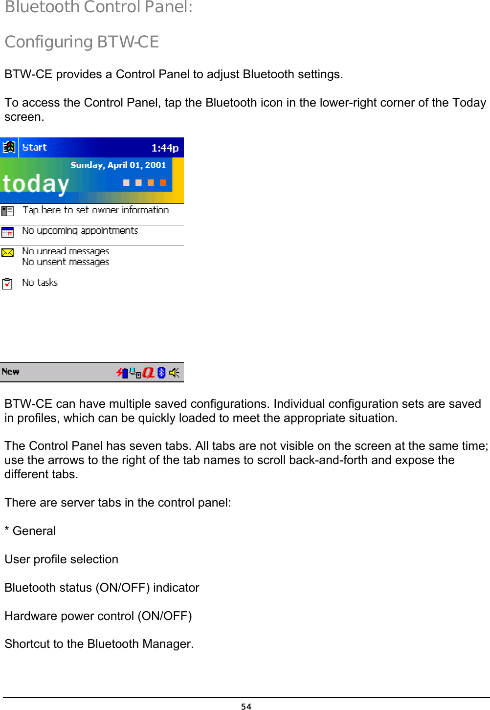  54 Bluetooth Control Panel:  Configuring BTW-CE BTW-CE provides a Control Panel to adjust Bluetooth settings. To access the Control Panel, tap the Bluetooth icon in the lower-right corner of the Today screen.   BTW-CE can have multiple saved configurations. Individual configuration sets are saved in profiles, which can be quickly loaded to meet the appropriate situation.  The Control Panel has seven tabs. All tabs are not visible on the screen at the same time; use the arrows to the right of the tab names to scroll back-and-forth and expose the different tabs. There are server tabs in the control panel: * General User profile selection Bluetooth status (ON/OFF) indicator Hardware power control (ON/OFF) Shortcut to the Bluetooth Manager. 