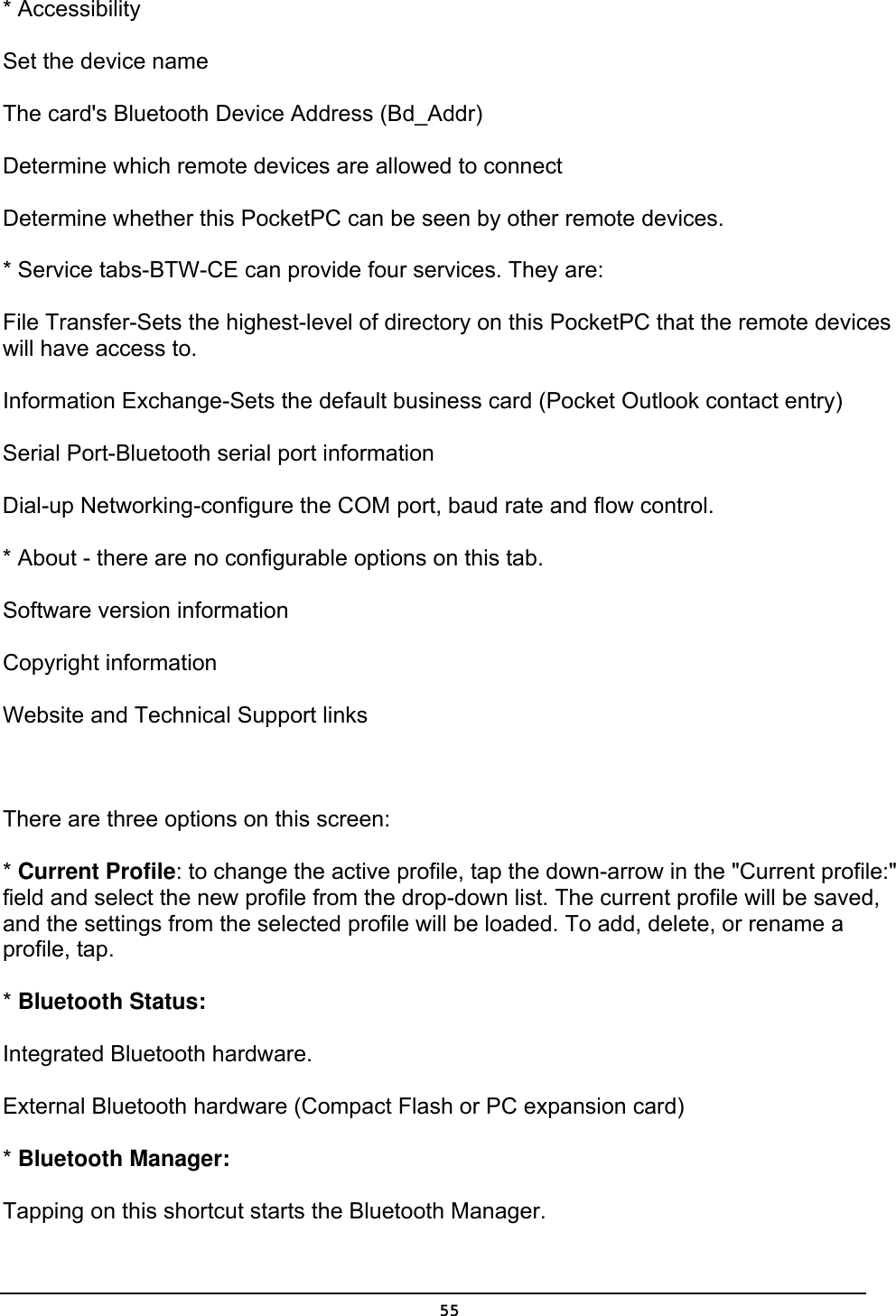   55* Accessibility Set the device name The card&apos;s Bluetooth Device Address (Bd_Addr) Determine which remote devices are allowed to connect Determine whether this PocketPC can be seen by other remote devices. * Service tabs-BTW-CE can provide four services. They are: File Transfer-Sets the highest-level of directory on this PocketPC that the remote devices will have access to. Information Exchange-Sets the default business card (Pocket Outlook contact entry) Serial Port-Bluetooth serial port information Dial-up Networking-configure the COM port, baud rate and flow control. * About - there are no configurable options on this tab. Software version information Copyright information Website and Technical Support links    There are three options on this screen: * Current Profile: to change the active profile, tap the down-arrow in the &quot;Current profile:&quot; field and select the new profile from the drop-down list. The current profile will be saved, and the settings from the selected profile will be loaded. To add, delete, or rename a profile, tap. * Bluetooth Status: Integrated Bluetooth hardware. External Bluetooth hardware (Compact Flash or PC expansion card)  * Bluetooth Manager: Tapping on this shortcut starts the Bluetooth Manager. 
