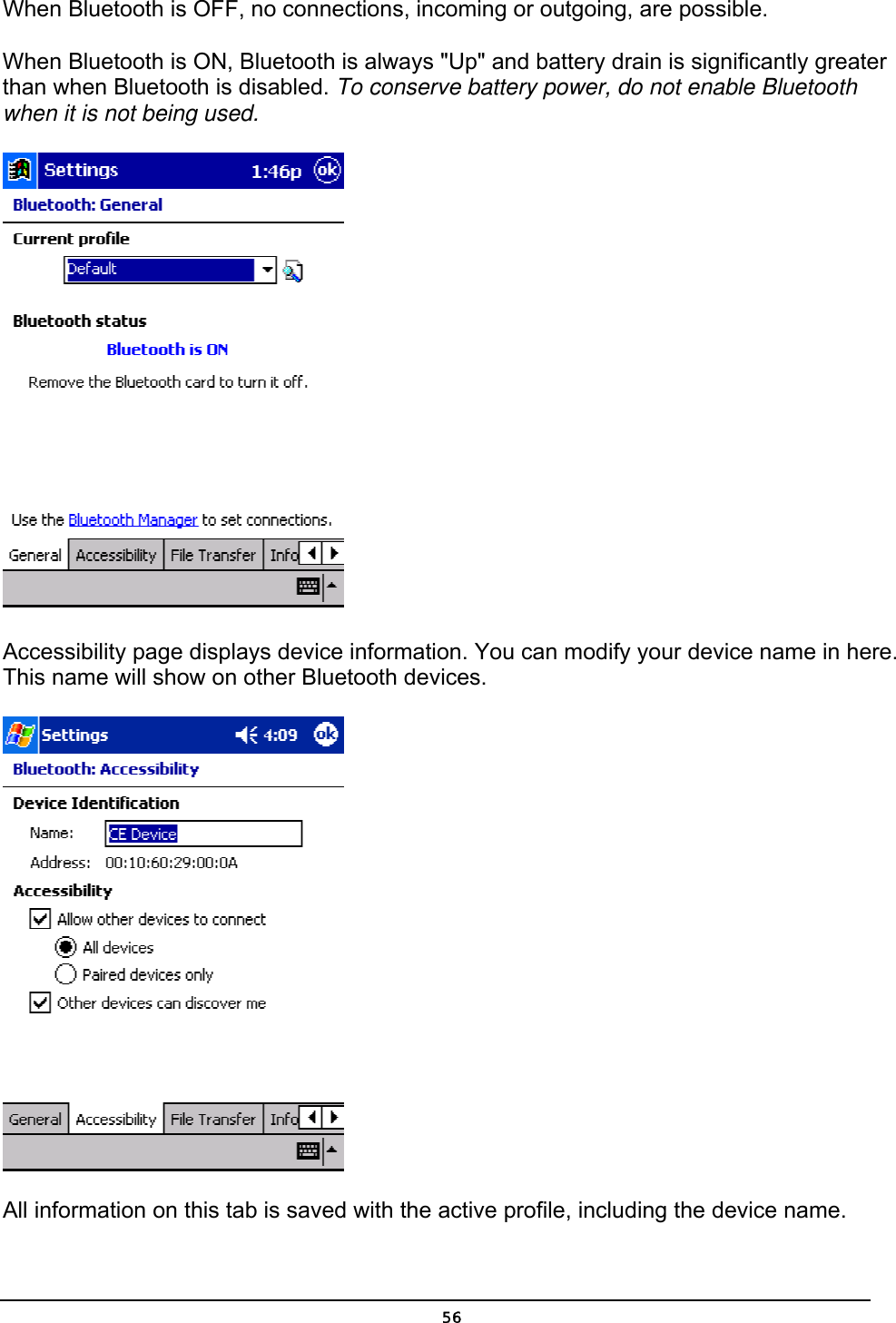   56When Bluetooth is OFF, no connections, incoming or outgoing, are possible. When Bluetooth is ON, Bluetooth is always &quot;Up&quot; and battery drain is significantly greater than when Bluetooth is disabled. To conserve battery power, do not enable Bluetooth when it is not being used.    Accessibility page displays device information. You can modify your device name in here. This name will show on other Bluetooth devices.    All information on this tab is saved with the active profile, including the device name. 