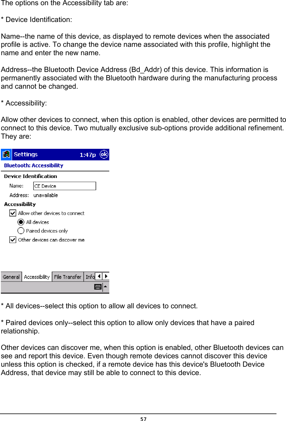   57The options on the Accessibility tab are: * Device Identification: Name--the name of this device, as displayed to remote devices when the associated profile is active. To change the device name associated with this profile, highlight the name and enter the new name. Address--the Bluetooth Device Address (Bd_Addr) of this device. This information is permanently associated with the Bluetooth hardware during the manufacturing process and cannot be changed. * Accessibility: Allow other devices to connect, when this option is enabled, other devices are permitted to connect to this device. Two mutually exclusive sub-options provide additional refinement. They are:  * All devices--select this option to allow all devices to connect. * Paired devices only--select this option to allow only devices that have a paired relationship. Other devices can discover me, when this option is enabled, other Bluetooth devices can see and report this device. Even though remote devices cannot discover this device unless this option is checked, if a remote device has this device&apos;s Bluetooth Device Address, that device may still be able to connect to this device. 