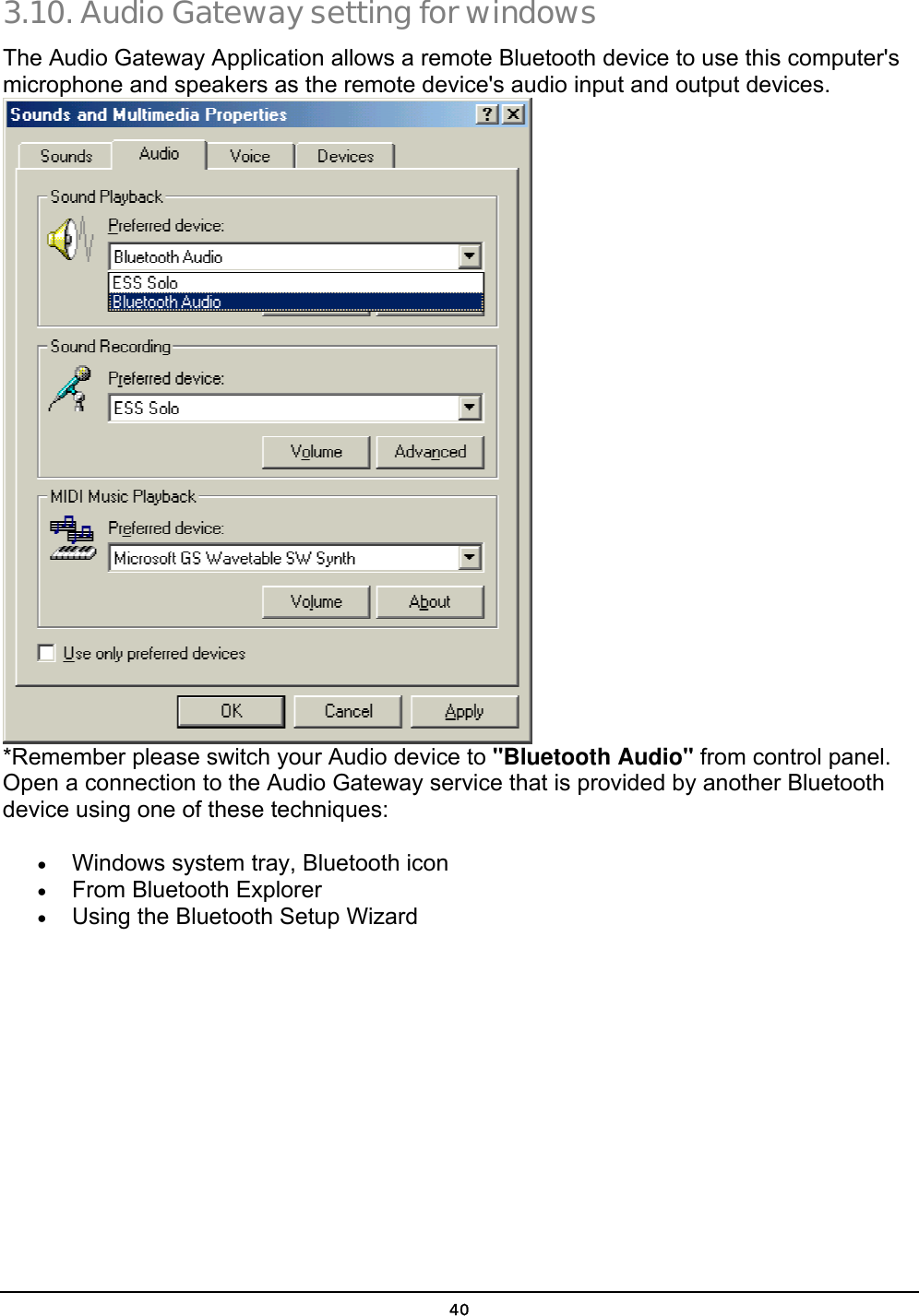  40 3.10. Audio Gateway setting for windows The Audio Gateway Application allows a remote Bluetooth device to use this computer&apos;s microphone and speakers as the remote device&apos;s audio input and output devices.  *Remember please switch your Audio device to &quot;Bluetooth Audio&quot; from control panel.  Open a connection to the Audio Gateway service that is provided by another Bluetooth device using one of these techniques: •  Windows system tray, Bluetooth icon •  From Bluetooth Explorer •  Using the Bluetooth Setup Wizard 