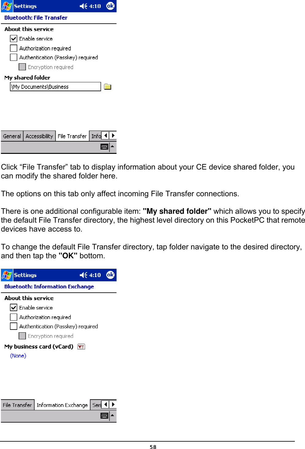   58 Click “File Transfer” tab to display information about your CE device shared folder, you can modify the shared folder here.    The options on this tab only affect incoming File Transfer connections. There is one additional configurable item: &quot;My shared folder&quot; which allows you to specify the default File Transfer directory, the highest level directory on this PocketPC that remote devices have access to. To change the default File Transfer directory, tap folder navigate to the desired directory, and then tap the &quot;OK&quot; bottom.  