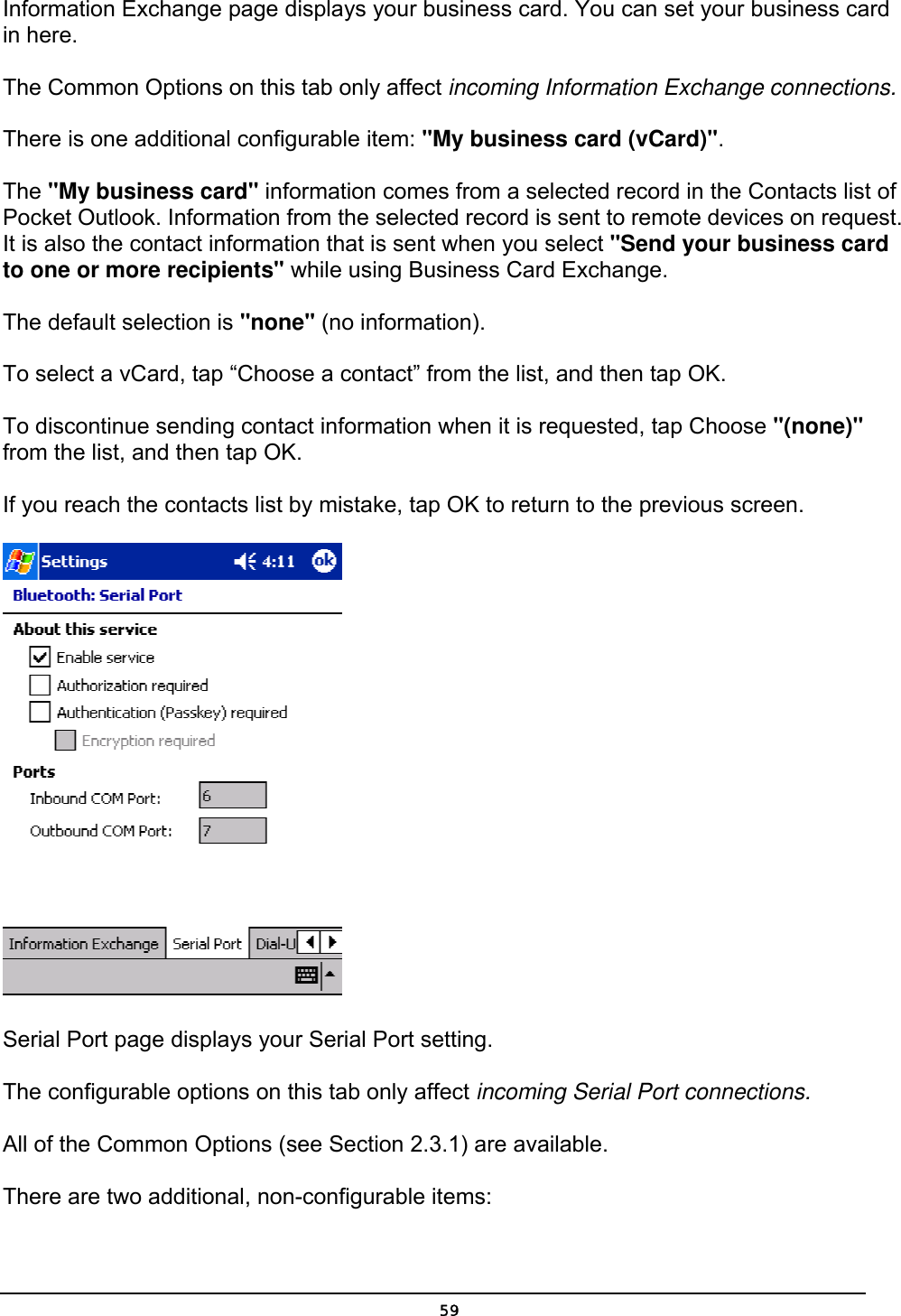   59Information Exchange page displays your business card. You can set your business card in here.  The Common Options on this tab only affect incoming Information Exchange connections. There is one additional configurable item: &quot;My business card (vCard)&quot;. The &quot;My business card&quot; information comes from a selected record in the Contacts list of Pocket Outlook. Information from the selected record is sent to remote devices on request. It is also the contact information that is sent when you select &quot;Send your business card to one or more recipients&quot; while using Business Card Exchange. The default selection is &quot;none&quot; (no information). To select a vCard, tap “Choose a contact” from the list, and then tap OK. To discontinue sending contact information when it is requested, tap Choose &quot;(none)&quot; from the list, and then tap OK. If you reach the contacts list by mistake, tap OK to return to the previous screen.   Serial Port page displays your Serial Port setting.  The configurable options on this tab only affect incoming Serial Port connections. All of the Common Options (see Section 2.3.1) are available. There are two additional, non-configurable items: 