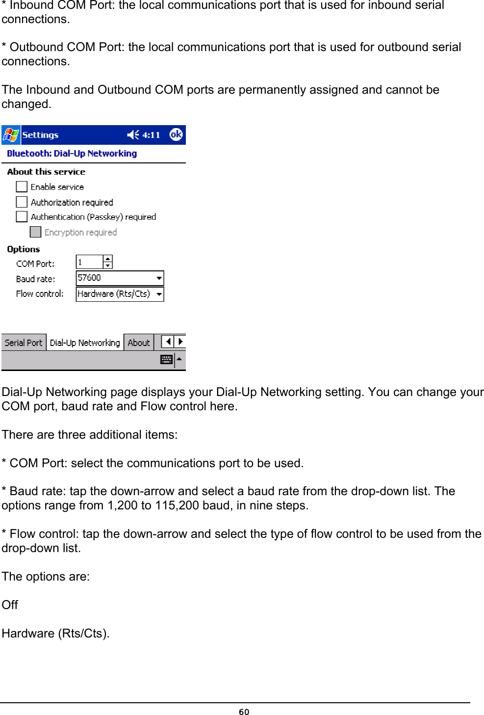   60* Inbound COM Port: the local communications port that is used for inbound serial connections. * Outbound COM Port: the local communications port that is used for outbound serial connections. The Inbound and Outbound COM ports are permanently assigned and cannot be changed.  Dial-Up Networking page displays your Dial-Up Networking setting. You can change your COM port, baud rate and Flow control here.    There are three additional items: * COM Port: select the communications port to be used. * Baud rate: tap the down-arrow and select a baud rate from the drop-down list. The options range from 1,200 to 115,200 baud, in nine steps. * Flow control: tap the down-arrow and select the type of flow control to be used from the drop-down list.  The options are: Off Hardware (Rts/Cts). 