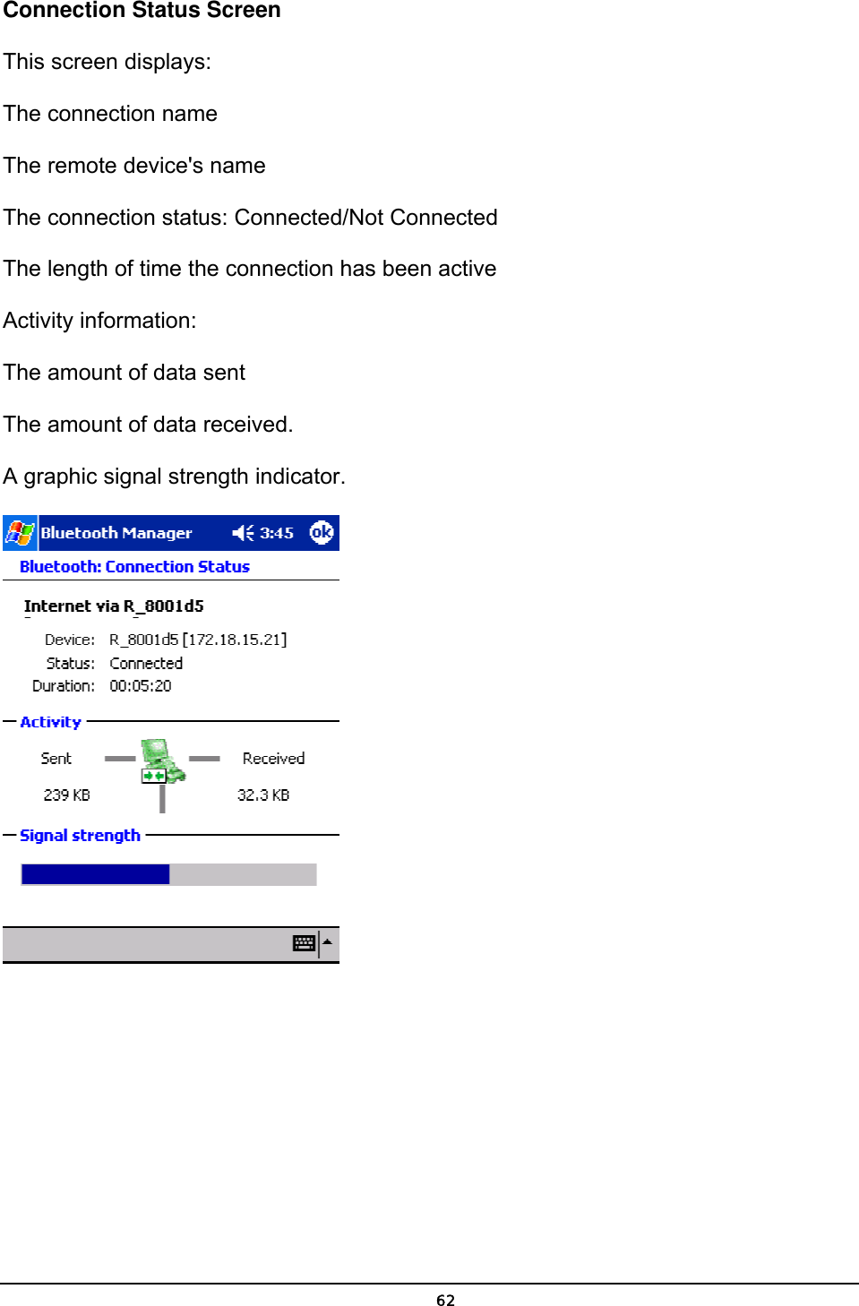   62Connection Status Screen This screen displays: The connection name The remote device&apos;s name The connection status: Connected/Not Connected The length of time the connection has been active Activity information: The amount of data sent The amount of data received. A graphic signal strength indicator.    