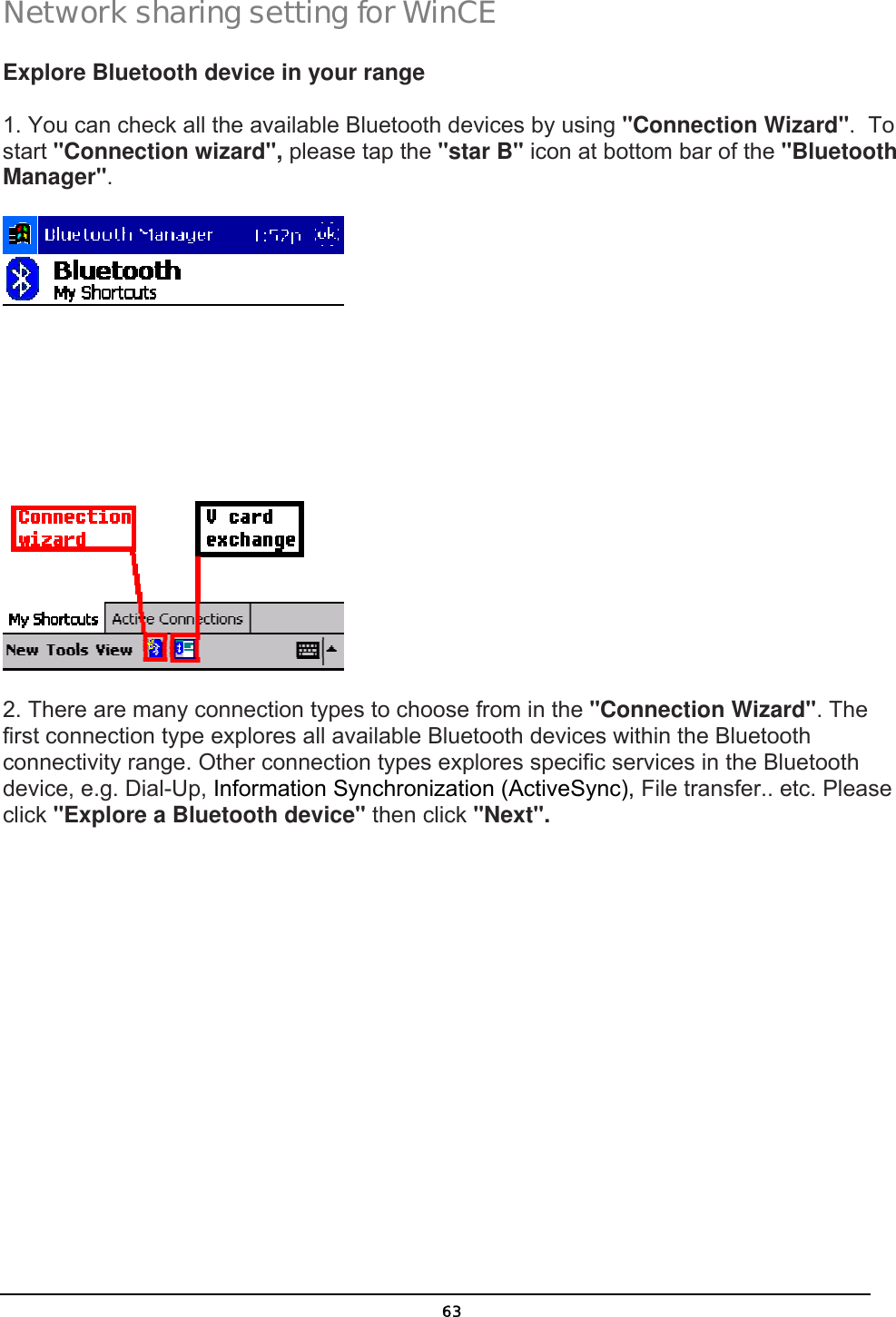   63Network sharing setting for WinCE Explore Bluetooth device in your range 1. You can check all the available Bluetooth devices by using &quot;Connection Wizard&quot;.  To start &quot;Connection wizard&quot;, please tap the &quot;star B&quot; icon at bottom bar of the &quot;Bluetooth Manager&quot;.  2. There are many connection types to choose from in the &quot;Connection Wizard&quot;. The first connection type explores all available Bluetooth devices within the Bluetooth connectivity range. Other connection types explores specific services in the Bluetooth device, e.g. Dial-Up, Information Synchronization (ActiveSync), File transfer.. etc. Please click &quot;Explore a Bluetooth device&quot; then click &quot;Next&quot;. 