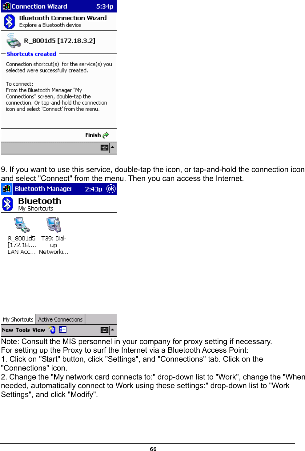   66  9. If you want to use this service, double-tap the icon, or tap-and-hold the connection icon and select &quot;Connect&quot; from the menu. Then you can access the Internet.  Note: Consult the MIS personnel in your company for proxy setting if necessary. For setting up the Proxy to surf the Internet via a Bluetooth Access Point: 1. Click on &quot;Start&quot; button, click &quot;Settings&quot;, and &quot;Connections&quot; tab. Click on the &quot;Connections&quot; icon. 2. Change the &quot;My network card connects to:&quot; drop-down list to &quot;Work&quot;, change the &quot;When needed, automatically connect to Work using these settings:&quot; drop-down list to &quot;Work Settings&quot;, and click &quot;Modify&quot;. 