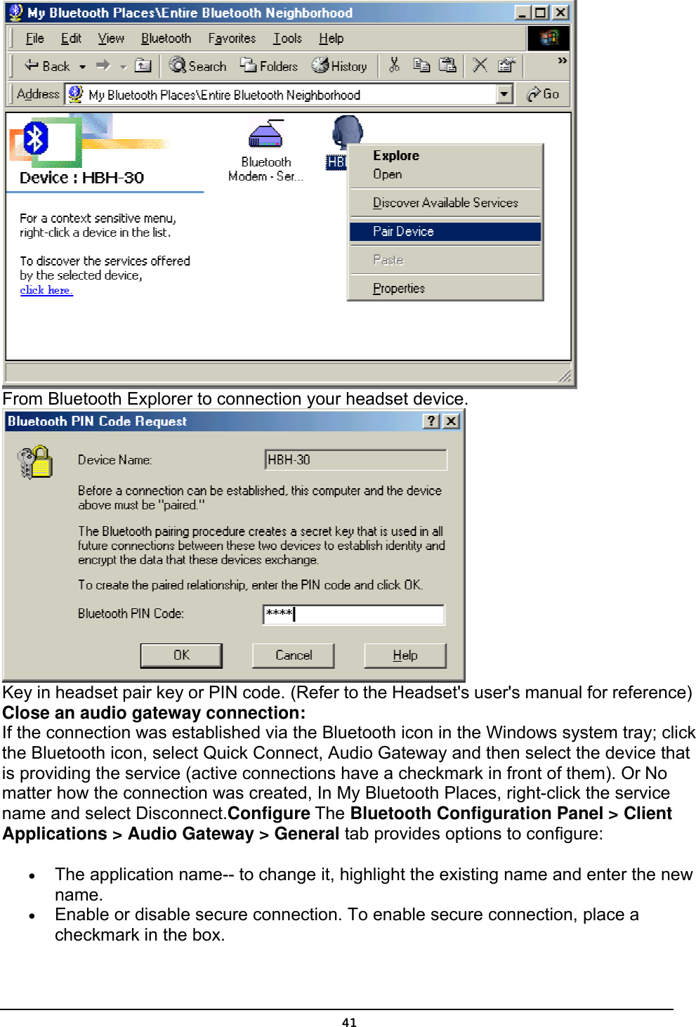   41 From Bluetooth Explorer to connection your headset device.   Key in headset pair key or PIN code. (Refer to the Headset&apos;s user&apos;s manual for reference)  Close an audio gateway connection: If the connection was established via the Bluetooth icon in the Windows system tray; click the Bluetooth icon, select Quick Connect, Audio Gateway and then select the device that is providing the service (active connections have a checkmark in front of them). Or No matter how the connection was created, In My Bluetooth Places, right-click the service name and select Disconnect.Configure The Bluetooth Configuration Panel &gt; Client Applications &gt; Audio Gateway &gt; General tab provides options to configure: •  The application name-- to change it, highlight the existing name and enter the new name. •  Enable or disable secure connection. To enable secure connection, place a checkmark in the box. 