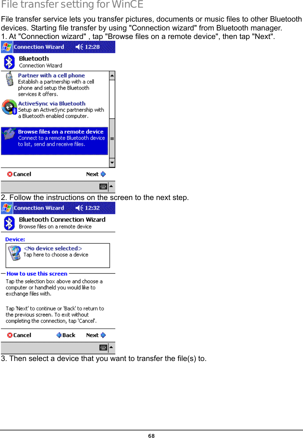  68 File transfer setting for WinCE File transfer service lets you transfer pictures, documents or music files to other Bluetooth devices. Starting file transfer by using &quot;Connection wizard&quot; from Bluetooth manager.   1. At &quot;Connection wizard&quot; , tap &quot;Browse files on a remote device&quot;, then tap &quot;Next&quot;.  2. Follow the instructions on the screen to the next step.  3. Then select a device that you want to transfer the file(s) to.   