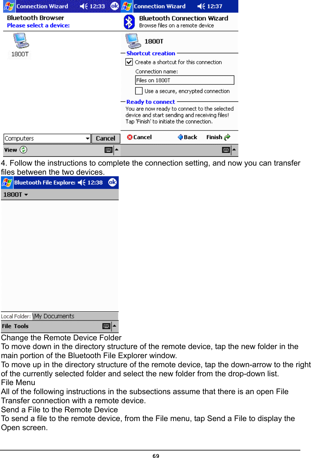   69   4. Follow the instructions to complete the connection setting, and now you can transfer files between the two devices.   Change the Remote Device Folder To move down in the directory structure of the remote device, tap the new folder in the main portion of the Bluetooth File Explorer window. To move up in the directory structure of the remote device, tap the down-arrow to the right of the currently selected folder and select the new folder from the drop-down list. File Menu All of the following instructions in the subsections assume that there is an open File Transfer connection with a remote device. Send a File to the Remote Device To send a file to the remote device, from the File menu, tap Send a File to display the Open screen. 