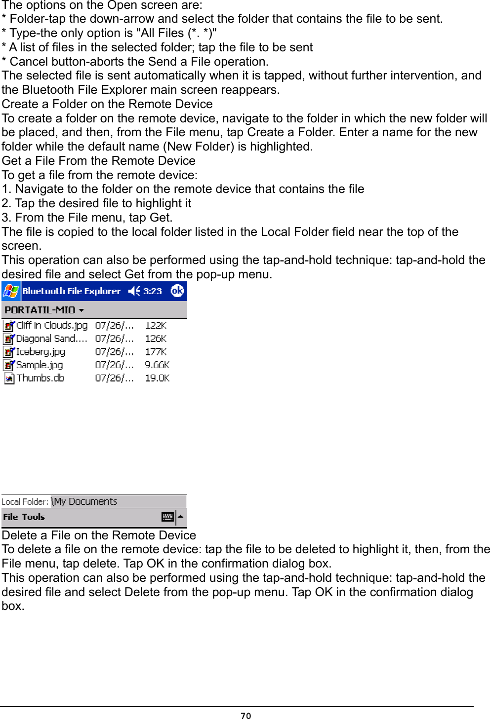   70The options on the Open screen are: * Folder-tap the down-arrow and select the folder that contains the file to be sent. * Type-the only option is &quot;All Files (*. *)&quot; * A list of files in the selected folder; tap the file to be sent * Cancel button-aborts the Send a File operation. The selected file is sent automatically when it is tapped, without further intervention, and the Bluetooth File Explorer main screen reappears. Create a Folder on the Remote Device To create a folder on the remote device, navigate to the folder in which the new folder will be placed, and then, from the File menu, tap Create a Folder. Enter a name for the new folder while the default name (New Folder) is highlighted. Get a File From the Remote Device To get a file from the remote device: 1. Navigate to the folder on the remote device that contains the file 2. Tap the desired file to highlight it 3. From the File menu, tap Get. The file is copied to the local folder listed in the Local Folder field near the top of the screen. This operation can also be performed using the tap-and-hold technique: tap-and-hold the desired file and select Get from the pop-up menu.  Delete a File on the Remote Device To delete a file on the remote device: tap the file to be deleted to highlight it, then, from the File menu, tap delete. Tap OK in the confirmation dialog box. This operation can also be performed using the tap-and-hold technique: tap-and-hold the desired file and select Delete from the pop-up menu. Tap OK in the confirmation dialog box. 