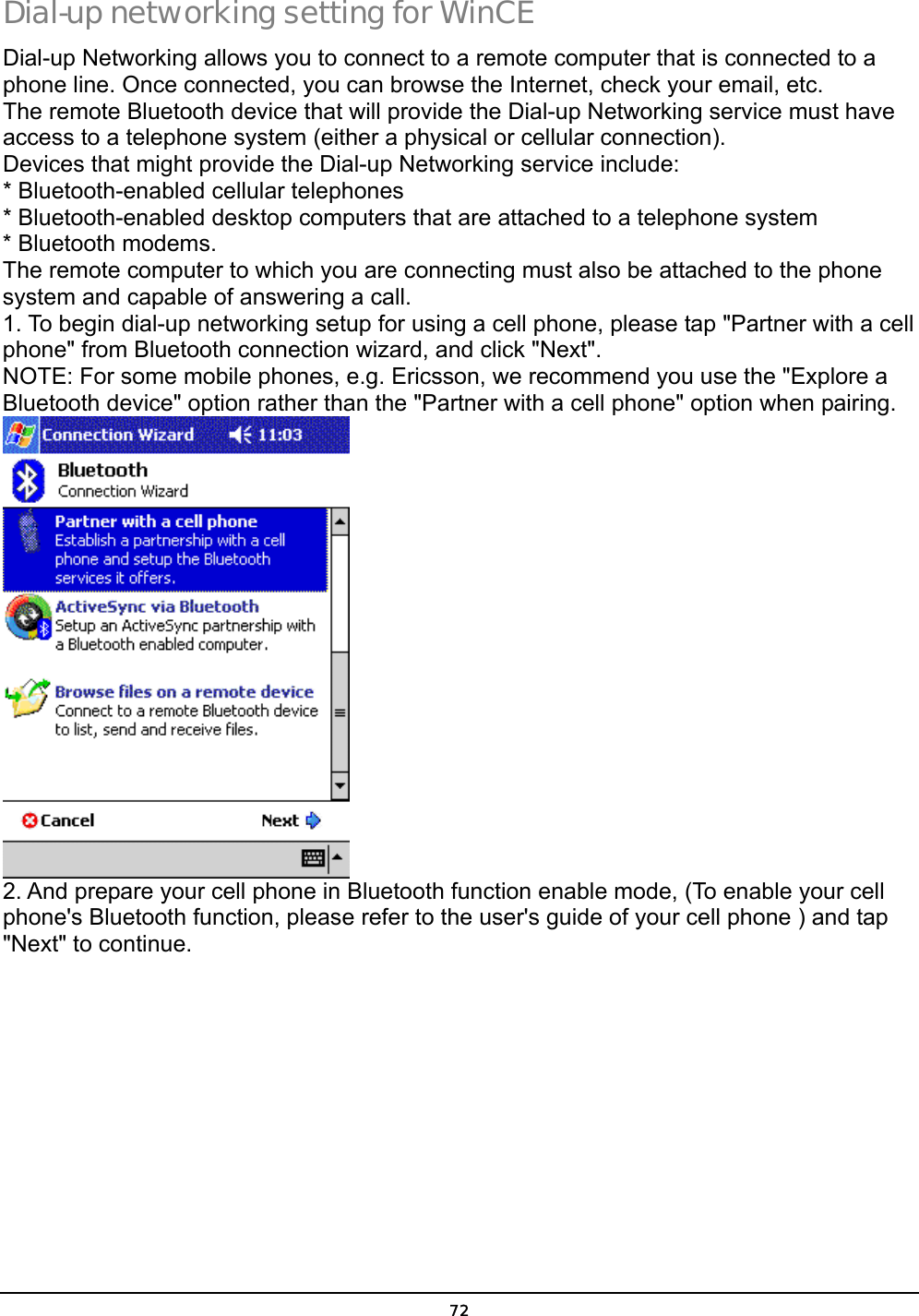  72 Dial-up networking setting for WinCE Dial-up Networking allows you to connect to a remote computer that is connected to a phone line. Once connected, you can browse the Internet, check your email, etc. The remote Bluetooth device that will provide the Dial-up Networking service must have access to a telephone system (either a physical or cellular connection). Devices that might provide the Dial-up Networking service include: * Bluetooth-enabled cellular telephones * Bluetooth-enabled desktop computers that are attached to a telephone system * Bluetooth modems. The remote computer to which you are connecting must also be attached to the phone system and capable of answering a call. 1. To begin dial-up networking setup for using a cell phone, please tap &quot;Partner with a cell phone&quot; from Bluetooth connection wizard, and click &quot;Next&quot;.  NOTE: For some mobile phones, e.g. Ericsson, we recommend you use the &quot;Explore a Bluetooth device&quot; option rather than the &quot;Partner with a cell phone&quot; option when pairing.  2. And prepare your cell phone in Bluetooth function enable mode, (To enable your cell phone&apos;s Bluetooth function, please refer to the user&apos;s guide of your cell phone ) and tap &quot;Next&quot; to continue.  