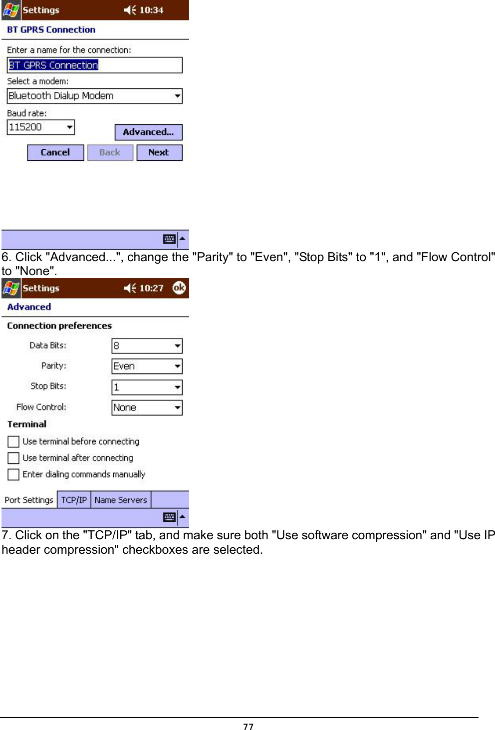   77 6. Click &quot;Advanced...&quot;, change the &quot;Parity&quot; to &quot;Even&quot;, &quot;Stop Bits&quot; to &quot;1&quot;, and &quot;Flow Control&quot; to &quot;None&quot;.  7. Click on the &quot;TCP/IP&quot; tab, and make sure both &quot;Use software compression&quot; and &quot;Use IP header compression&quot; checkboxes are selected. 