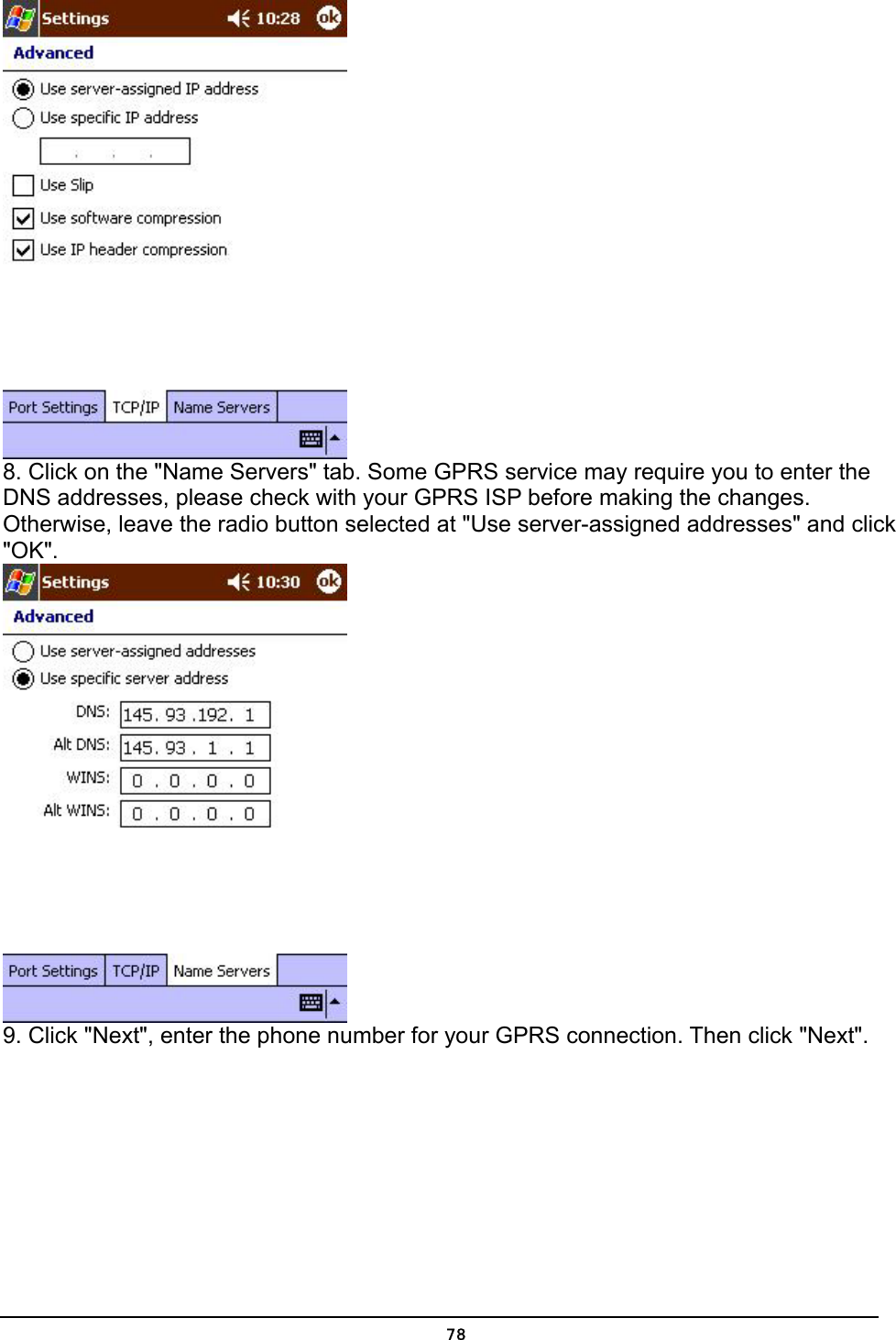   78 8. Click on the &quot;Name Servers&quot; tab. Some GPRS service may require you to enter the DNS addresses, please check with your GPRS ISP before making the changes. Otherwise, leave the radio button selected at &quot;Use server-assigned addresses&quot; and click &quot;OK&quot;.  9. Click &quot;Next&quot;, enter the phone number for your GPRS connection. Then click &quot;Next&quot;. 