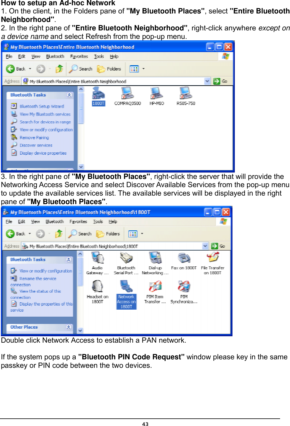   43How to setup an Ad-hoc Network 1. On the client, in the Folders pane of &quot;My Bluetooth Places&quot;, select &quot;Entire Bluetooth Neighborhood&quot;. 2. In the right pane of &quot;Entire Bluetooth Neighborhood&quot;, right-click anywhere except on a device name and select Refresh from the pop-up menu.  3. In the right pane of &quot;My Bluetooth Places&quot;, right-click the server that will provide the Networking Access Service and select Discover Available Services from the pop-up menu to update the available services list. The available services will be displayed in the right pane of &quot;My Bluetooth Places&quot;.  Double click Network Access to establish a PAN network.   If the system pops up a &quot;Bluetooth PIN Code Request&quot; window please key in the same passkey or PIN code between the two devices.  