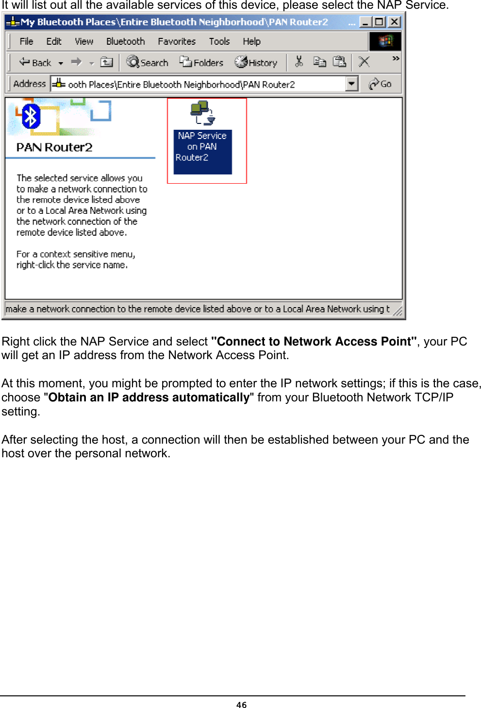   46It will list out all the available services of this device, please select the NAP Service.  Right click the NAP Service and select &quot;Connect to Network Access Point&quot;, your PC will get an IP address from the Network Access Point.  At this moment, you might be prompted to enter the IP network settings; if this is the case, choose &quot;Obtain an IP address automatically&quot; from your Bluetooth Network TCP/IP setting.   After selecting the host, a connection will then be established between your PC and the host over the personal network.  