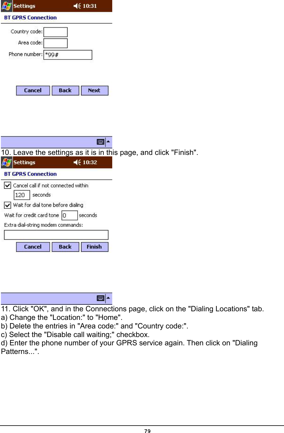   79 10. Leave the settings as it is in this page, and click &quot;Finish&quot;.  11. Click &quot;OK&quot;, and in the Connections page, click on the &quot;Dialing Locations&quot; tab.  a) Change the &quot;Location:&quot; to &quot;Home&quot;. b) Delete the entries in &quot;Area code:&quot; and &quot;Country code:&quot;. c) Select the &quot;Disable call waiting;&quot; checkbox. d) Enter the phone number of your GPRS service again. Then click on &quot;Dialing Patterns...&quot;. 