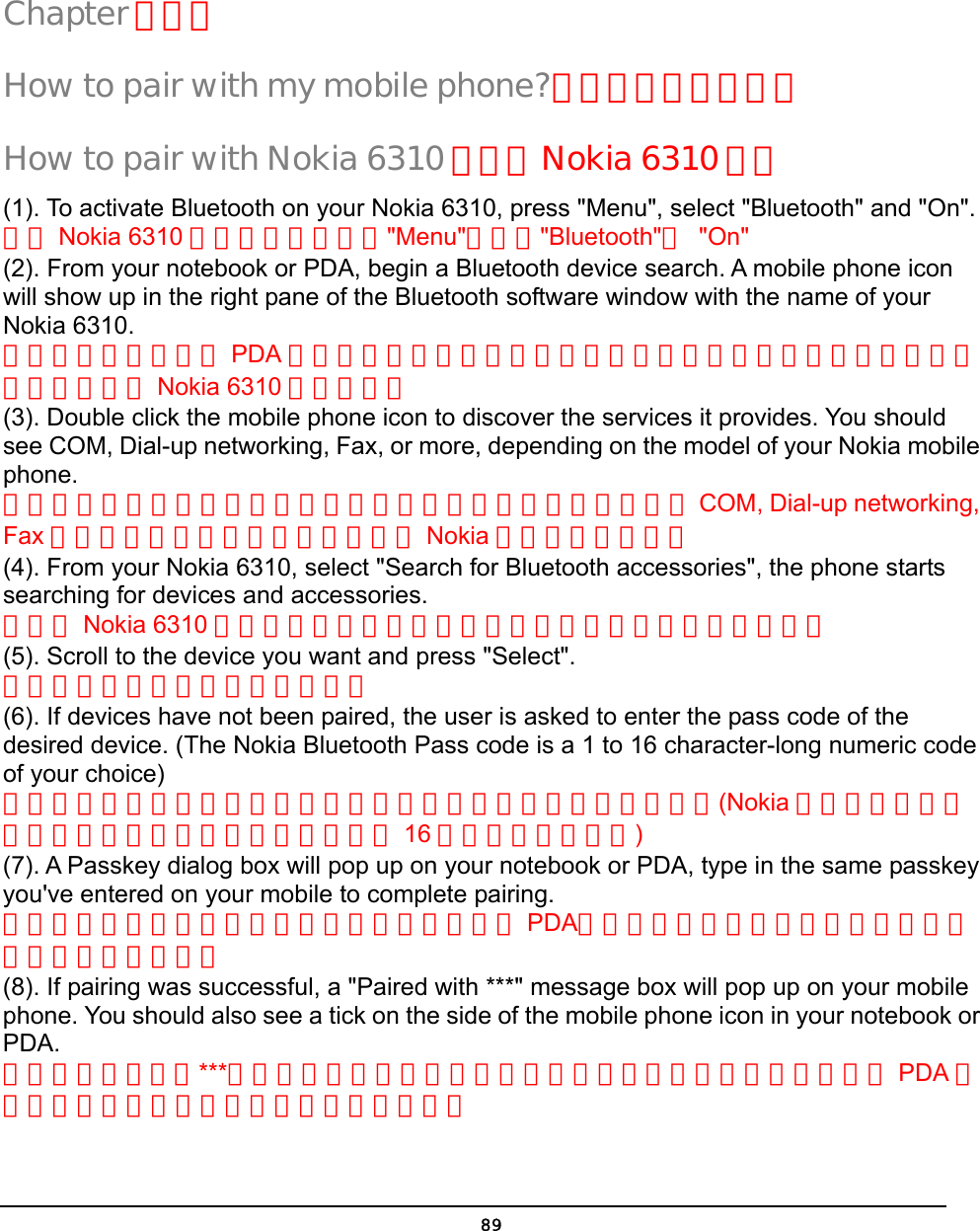   89Chapter 第五章 How to pair with my mobile phone?如何與我的手機配對 How to pair with Nokia 6310 如何與 Nokia 6310 配對 (1). To activate Bluetooth on your Nokia 6310, press &quot;Menu&quot;, select &quot;Bluetooth&quot; and &quot;On&quot;. 啟動 Nokia 6310 的藍芽功能，先按&quot;Menu&quot;再選擇&quot;Bluetooth&quot;與 &quot;On&quot; (2). From your notebook or PDA, begin a Bluetooth device search. A mobile phone icon will show up in the right pane of the Bluetooth software window with the name of your Nokia 6310. 從你的筆記型電腦或 PDA 開始藍芽設備搜尋在你的藍芽軟體的右邊視窗將會出現一個手機的圖像並顯示 Nokia 6310 的手機名稱 (3). Double click the mobile phone icon to discover the services it provides. You should see COM, Dial-up networking, Fax, or more, depending on the model of your Nokia mobile phone. 點擊手機圖像兩下將可顯示此手機所能提供的服務你應該能看到 COM, Dial-up networking, Fax 等服務功能，服務功能多寡取決於 Nokia 手機型號的新舊。 (4). From your Nokia 6310, select &quot;Search for Bluetooth accessories&quot;, the phone starts searching for devices and accessories. 從你的 Nokia 6310 選取搜尋藍芽裝置，手機便開始尋找你週邊的藍芽設備。 (5). Scroll to the device you want and press &quot;Select&quot;. 下拉到你要連接的裝置並按選取。 (6). If devices have not been paired, the user is asked to enter the pass code of the desired device. (The Nokia Bluetooth Pass code is a 1 to 16 character-long numeric code of your choice) 如果裝置尚未配對過，使用者將被要求輸入藍芽裝置的配對密碼，(Nokia 藍芽裝置的配對密碼是一組可以讓使用者自由選擇的 16 字元長度的數字碼) (7). A Passkey dialog box will pop up on your notebook or PDA, type in the same passkey you&apos;ve entered on your mobile to complete pairing. 配對密碼的對話框將會出現在你的筆記型電腦或 PDA，在輸入欄位中打入與你剛才輸入手機中相同的配對密碼 (8). If pairing was successful, a &quot;Paired with ***&quot; message box will pop up on your mobile phone. You should also see a tick on the side of the mobile phone icon in your notebook or PDA. 如果配對成功，與***配對完成的訊息將出現在你的手機中，你在你的筆記型電腦或 PDA 的手機圖像在一角也會出現已經配對的標記。  5 