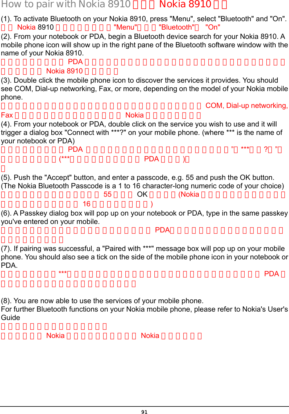  91 How to pair with Nokia 8910 如何與 Nokia 8910 配對 (1). To activate Bluetooth on your Nokia 8910, press &quot;Menu&quot;, select &quot;Bluetooth&quot; and &quot;On&quot;. 啟動 Nokia 8910 的藍芽功能，先按&quot;Menu&quot;再選擇&quot;Bluetooth&quot;與 &quot;On&quot; (2). From your notebook or PDA, begin a Bluetooth device search for your Nokia 8910. A mobile phone icon will show up in the right pane of the Bluetooth software window with the name of your Nokia 8910.  從你的筆記型電腦或 PDA 開始藍芽設備搜尋在你的藍芽軟體的右邊視窗將會出現一個手機的圖像並顯示 Nokia 8910 的手機名稱 (3). Double click the mobile phone icon to discover the services it provides. You should see COM, Dial-up networking, Fax, or more, depending on the model of your Nokia mobile phone. 點擊手機圖像兩下將可顯示此手機所能提供的服務你應該能看到 COM, Dial-up networking, Fax 等服務功能，服務功能多寡取決於 Nokia 手機型號的新舊。 (4). From your notebook or PDA, double click on the service you wish to use and it will trigger a dialog box &quot;Connect with ***?&quot; on your mobile phone. (where *** is the name of your notebook or PDA) 從你的筆記型電腦或 PDA  點擊兩下你要使用的服務功能，在你的手機中”與***配對?嗎”的對話框將會出現，(***表示你的筆記型電腦或 PDA 的名稱)。 。 (5). Push the &quot;Accept&quot; button, and enter a passcode, e.g. 55 and push the OK button. (The Nokia Bluetooth Passcode is a 1 to 16 character-long numeric code of your choice) 按接受鍵並輸入配對密碼，例如 55 然後按 OK 鍵並輸入(Nokia 藍芽裝置的配對密碼是一組可以讓使用者自由選擇的 16 字元長度的數字碼) (6). A Passkey dialog box will pop up on your notebook or PDA, type in the same passkey you&apos;ve entered on your mobile. 配對密碼的對話框將會出現在你的筆記型電腦或 PDA，在輸入欄位中打入與你剛才輸入手機中相同的配對密碼 (7). If pairing was successful, a &quot;Paired with ***&quot; message box will pop up on your mobile phone. You should also see a tick on the side of the mobile phone icon in your notebook or PDA. 如果配對成功，與***配對完成的訊息將出現在你的手機中，你在你的筆記型電腦或 PDA 的手機圖像在一角也會出現已經配對的標記。  (8). You are now able to use the services of your mobile phone. For further Bluetooth functions on your Nokia mobile phone, please refer to Nokia&apos;s User&apos;s Guide 現在你即可使用手機的服務功能。 要進一步了解 Nokia 手機的藍芽功能請參考 Nokia 的使用手冊。   