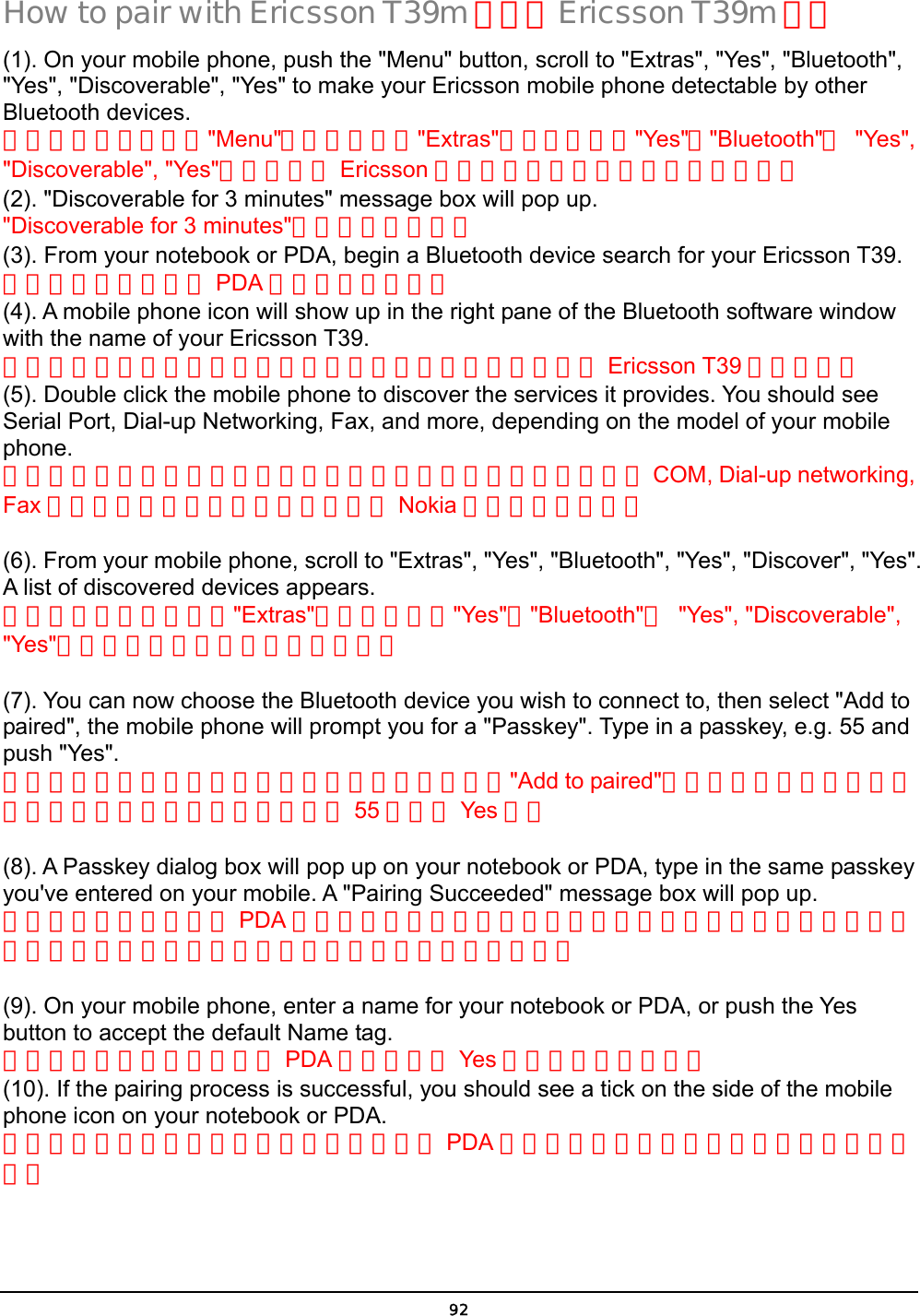  92 How to pair with Ericsson T39m 如何與 Ericsson T39m 配對 (1). On your mobile phone, push the &quot;Menu&quot; button, scroll to &quot;Extras&quot;, &quot;Yes&quot;, &quot;Bluetooth&quot;, &quot;Yes&quot;, &quot;Discoverable&quot;, &quot;Yes&quot; to make your Ericsson mobile phone detectable by other Bluetooth devices. 啟動你的手機，先按&quot;Menu&quot;，選到再選擇&quot;Extras&quot;選項，順序按&quot;Yes&quot;，&quot;Bluetooth&quot;， &quot;Yes&quot;, &quot;Discoverable&quot;, &quot;Yes&quot;，以讓你的 Ericsson 手機可以讓其他藍芽裝置搜尋得到。 (2). &quot;Discoverable for 3 minutes&quot; message box will pop up. &quot;Discoverable for 3 minutes&quot;的訊息將會出現。 (3). From your notebook or PDA, begin a Bluetooth device search for your Ericsson T39. 從你的筆記型電腦或 PDA 開始藍芽設備搜尋  (4). A mobile phone icon will show up in the right pane of the Bluetooth software window with the name of your Ericsson T39. 在你的藍芽軟體的右邊視窗將會出現一個手機的圖像並顯示 Ericsson T39 的手機名稱 (5). Double click the mobile phone to discover the services it provides. You should see Serial Port, Dial-up Networking, Fax, and more, depending on the model of your mobile phone. 點擊手機圖像兩下將可顯示此手機所能提供的服務你應該能看到 COM, Dial-up networking, Fax 等服務功能，服務功能多寡取決於 Nokia 手機型號的新舊。  (6). From your mobile phone, scroll to &quot;Extras&quot;, &quot;Yes&quot;, &quot;Bluetooth&quot;, &quot;Yes&quot;, &quot;Discover&quot;, &quot;Yes&quot;. A list of discovered devices appears. 從你的手機，選到選擇&quot;Extras&quot;選項，順序按&quot;Yes&quot;，&quot;Bluetooth&quot;， &quot;Yes&quot;, &quot;Discoverable&quot;, &quot;Yes&quot;，將會出現所有藍芽裝置的清單。  (7). You can now choose the Bluetooth device you wish to connect to, then select &quot;Add to paired&quot;, the mobile phone will prompt you for a &quot;Passkey&quot;. Type in a passkey, e.g. 55 and push &quot;Yes&quot;. 現在你可以選取你想要連接的藍芽裝置，然後選擇&quot;Add to paired&quot;，手機將出現要你輸入密碼的對話框，鍵入配對密碼，例如 55 然後按 Yes 鍵。  (8). A Passkey dialog box will pop up on your notebook or PDA, type in the same passkey you&apos;ve entered on your mobile. A &quot;Pairing Succeeded&quot; message box will pop up. 接著你的筆記型電腦或 PDA 將出現要你輸入密碼的對話框，在輸入欄位中鍵入與你剛才輸入手機中一致的配對密碼。配對成功的對話框將會出現。  (9). On your mobile phone, enter a name for your notebook or PDA, or push the Yes button to accept the default Name tag. 在你的手機輸入你的電腦或 PDA 的名稱或按 Yes 鈕接受內定的名稱。 (10). If the pairing process is successful, you should see a tick on the side of the mobile phone icon on your notebook or PDA. 如果配對程序成功之後在你的筆記型電腦或 PDA 的手機圖像的一角也會出現已經配對的標記。 