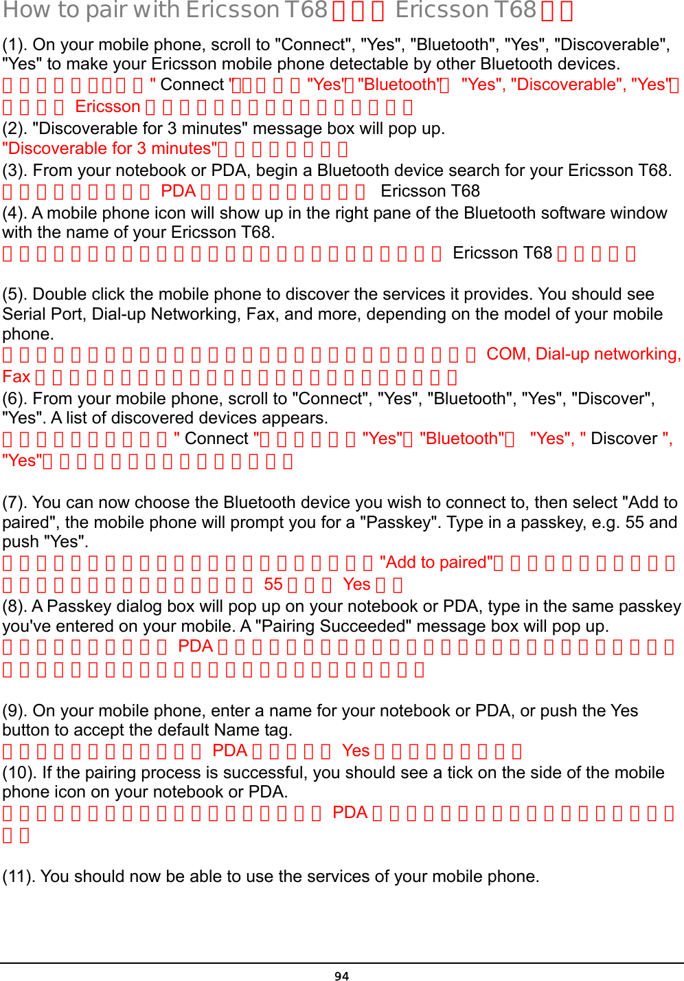  94 How to pair with Ericsson T68 如何與 Ericsson T68 配對 (1). On your mobile phone, scroll to &quot;Connect&quot;, &quot;Yes&quot;, &quot;Bluetooth&quot;, &quot;Yes&quot;, &quot;Discoverable&quot;, &quot;Yes&quot; to make your Ericsson mobile phone detectable by other Bluetooth devices. 啟動你的手機，先按&quot; Connect &quot;，，順序按&quot;Yes&quot;，&quot;Bluetooth&quot;，  &quot;Yes&quot;, &quot;Discoverable&quot;, &quot;Yes&quot;，以讓你的 Ericsson 手機可以讓其他藍芽裝置搜尋得到。 (2). &quot;Discoverable for 3 minutes&quot; message box will pop up. &quot;Discoverable for 3 minutes&quot;的訊息將會出現。 (3). From your notebook or PDA, begin a Bluetooth device search for your Ericsson T68. 從你的筆記型電腦或 PDA 開始藍芽設備搜尋你的 Ericsson T68 (4). A mobile phone icon will show up in the right pane of the Bluetooth software window with the name of your Ericsson T68. 在你的藍芽軟體的右邊視窗將會出現一個手機的圖像並顯示 Ericsson T68 的手機名稱  (5). Double click the mobile phone to discover the services it provides. You should see Serial Port, Dial-up Networking, Fax, and more, depending on the model of your mobile phone. 點擊手機圖像兩下將可顯示此手機所能提供的服務你應該能看到 COM, Dial-up networking, Fax 等服務功能，服務功能多寡取決於你的手機型號的新舊。 (6). From your mobile phone, scroll to &quot;Connect&quot;, &quot;Yes&quot;, &quot;Bluetooth&quot;, &quot;Yes&quot;, &quot;Discover&quot;, &quot;Yes&quot;. A list of discovered devices appears. 從你的手機，選到選擇&quot; Connect &quot;選項，順序按&quot;Yes&quot;，&quot;Bluetooth&quot;， &quot;Yes&quot;, &quot; Discover &quot;, &quot;Yes&quot;，將會出現所有藍芽裝置的清單。  (7). You can now choose the Bluetooth device you wish to connect to, then select &quot;Add to paired&quot;, the mobile phone will prompt you for a &quot;Passkey&quot;. Type in a passkey, e.g. 55 and push &quot;Yes&quot;. 現在你可以選取你想要連接的藍芽裝置，然後選擇&quot;Add to paired&quot;，手機將出現要你輸入密碼的對話框，鍵入配對密碼，例如 55 然後按 Yes 鍵。 (8). A Passkey dialog box will pop up on your notebook or PDA, type in the same passkey you&apos;ve entered on your mobile. A &quot;Pairing Succeeded&quot; message box will pop up. 接著你的筆記型電腦或 PDA 將出現要你輸入密碼的對話框，在輸入欄位中鍵入與你剛才輸入手機中一致的配對密碼。配對成功的對話框將會出現。  (9). On your mobile phone, enter a name for your notebook or PDA, or push the Yes button to accept the default Name tag. 在你的手機輸入你的電腦或 PDA 的名稱或按 Yes 鈕接受內定的名稱。 (10). If the pairing process is successful, you should see a tick on the side of the mobile phone icon on your notebook or PDA. 如果配對程序成功之後在你的筆記型電腦或 PDA 的手機圖像的一角也會出現已經配對的標記。  (11). You should now be able to use the services of your mobile phone. 