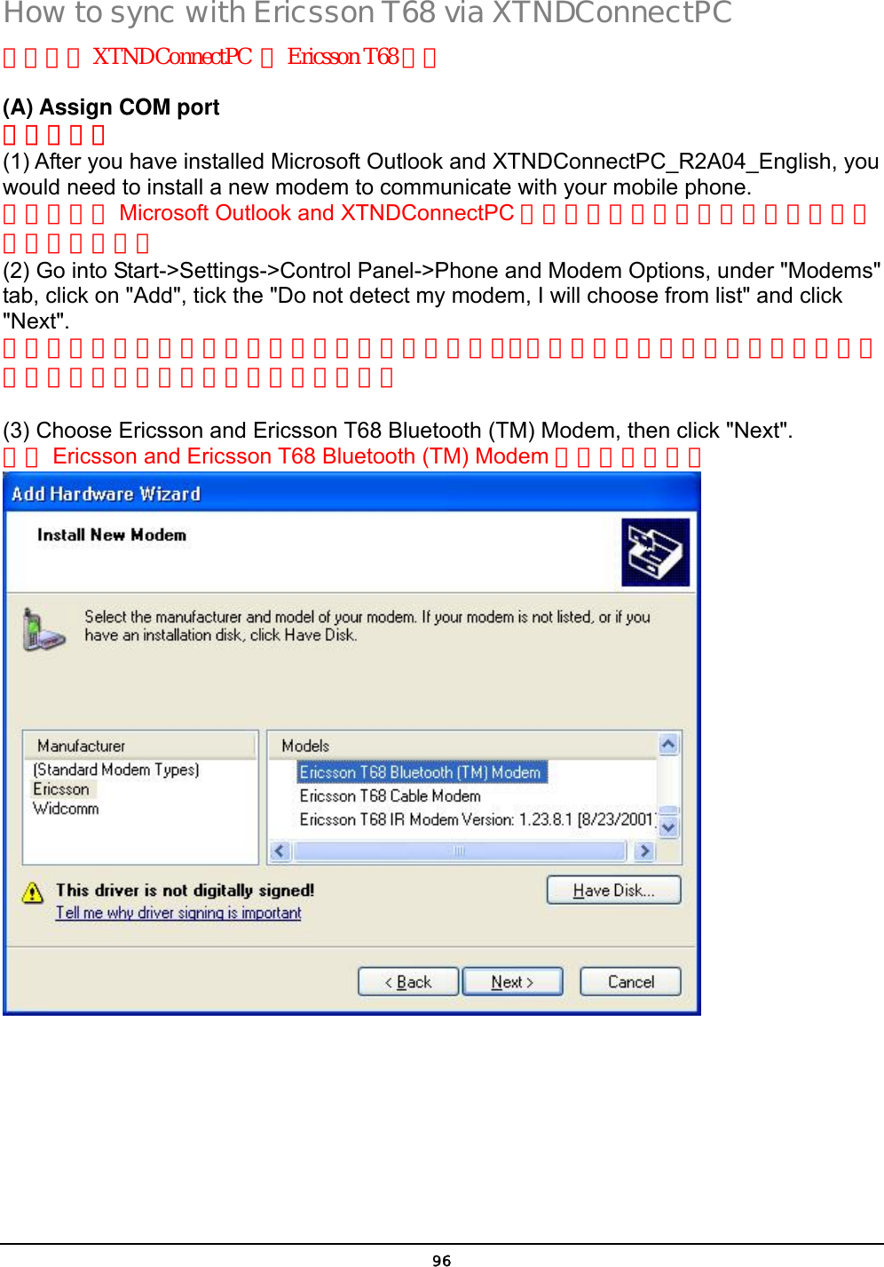  96 How to sync with Ericsson T68 via XTNDConnectPC 如何透過 XTNDConnectPC  與Ericsson T68 同步 (A) Assign COM port 指定連接埠 (1) After you have installed Microsoft Outlook and XTNDConnectPC_R2A04_English, you would need to install a new modem to communicate with your mobile phone. 當你安裝完 Microsoft Outlook and XTNDConnectPC 之後，你將需要安裝新的數據機與你的手機相連接。 (2) Go into Start-&gt;Settings-&gt;Control Panel-&gt;Phone and Modem Options, under &quot;Modems&quot; tab, click on &quot;Add&quot;, tick the &quot;Do not detect my modem, I will choose from list&quot; and click &quot;Next&quot;. 將你的游標移動到開始設定控制台電話與數據機選項，在數據機選項按新增勾選不要偵測我的數據機我將從清單勾選然後按下一步。  (3) Choose Ericsson and Ericsson T68 Bluetooth (TM) Modem, then click &quot;Next&quot;.   選擇 Ericsson and Ericsson T68 Bluetooth (TM) Modem 選項按下一步。  