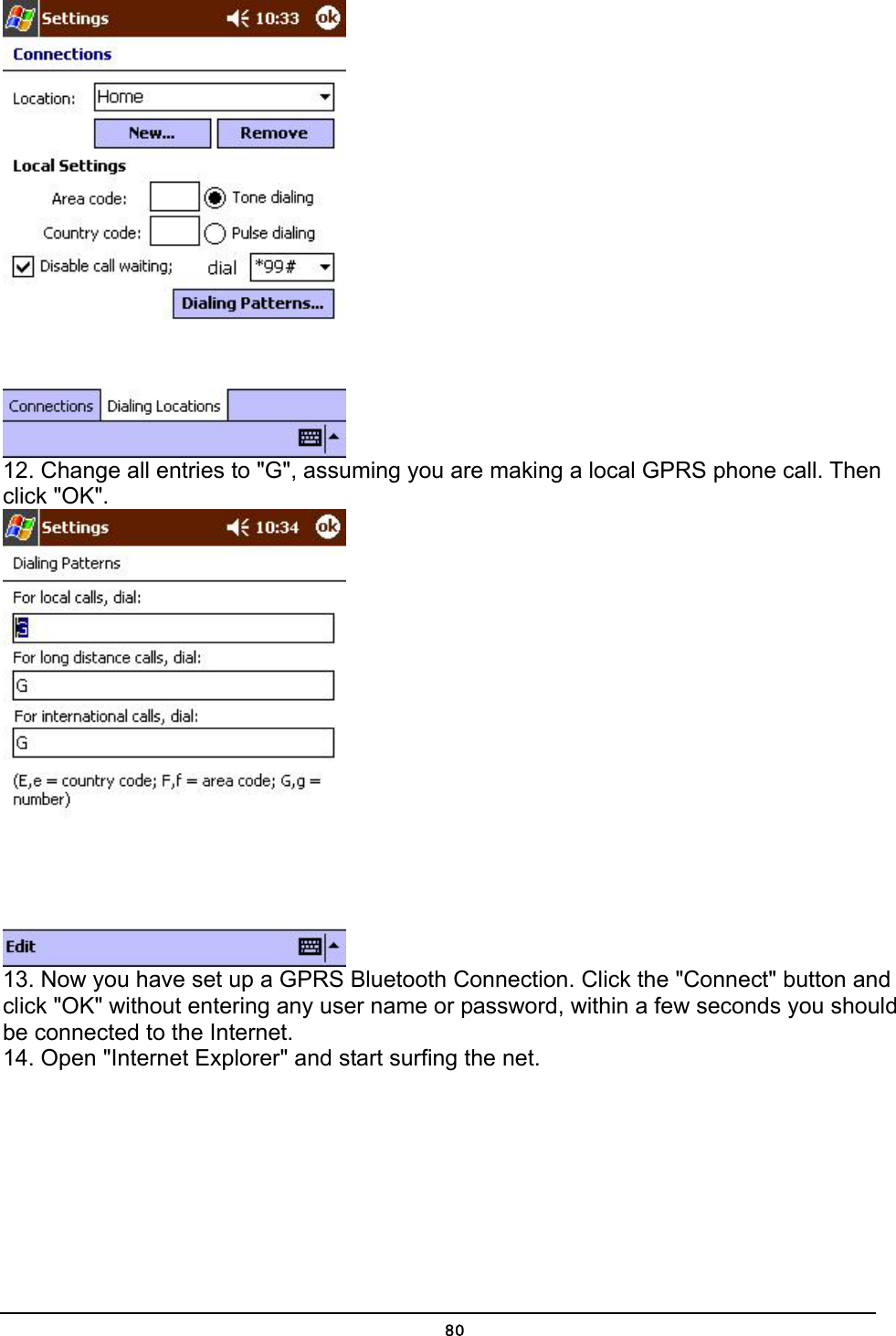   80 12. Change all entries to &quot;G&quot;, assuming you are making a local GPRS phone call. Then click &quot;OK&quot;.  13. Now you have set up a GPRS Bluetooth Connection. Click the &quot;Connect&quot; button and click &quot;OK&quot; without entering any user name or password, within a few seconds you should be connected to the Internet.  14. Open &quot;Internet Explorer&quot; and start surfing the net. 