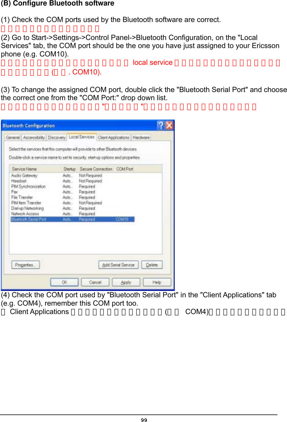   99(B) Configure Bluetooth software  (1) Check the COM ports used by the Bluetooth software are correct. 檢查藍芽軟體串列埠是否正確。 (2) Go to Start-&gt;Settings-&gt;Control Panel-&gt;Bluetooth Configuration, on the &quot;Local Services&quot; tab, the COM port should be the one you have just assigned to your Ericsson phone (e.g. COM10).   將游標移動到開始設定控制台藍芽組態在 local service 活頁中串列埠的號碼應該與你指定給手機應該相同(例如. COM10).  (3) To change the assigned COM port, double click the &quot;Bluetooth Serial Port&quot; and choose the correct one from the &quot;COM Port:&quot; drop down list.   如要改變指定的串列埠，雙點擊&quot;藍芽串列埠&quot;並從拉式清單中選擇正確的串列埠。   (4) Check the COM port used by &quot;Bluetooth Serial Port&quot; in the &quot;Client Applications&quot; tab (e.g. COM4), remember this COM port too.   在Client Applications 活頁簿中檢查你的串列埠號碼(例如 COM4)，一樣要記住這個號碼。 