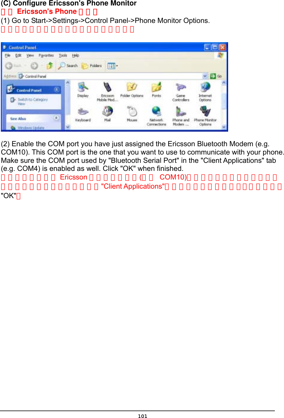   101(C) Configure Ericsson&apos;s Phone Monitor 設定 Ericsson&apos;s Phone 顯示器  (1) Go to Start-&gt;Settings-&gt;Control Panel-&gt;Phone Monitor Options. 將游標移到開始設定控制台手機螢幕選項。       (2) Enable the COM port you have just assigned the Ericsson Bluetooth Modem (e.g. COM10). This COM port is the one that you want to use to communicate with your phone. Make sure the COM port used by &quot;Bluetooth Serial Port&quot; in the &quot;Client Applications&quot; tab (e.g. COM4) is enabled as well. Click &quot;OK&quot; when finished. 啟動你剛才指定給 Ericsson 數據機的串列埠(例如 COM10)這個串列埠使你用來與手機連接的所以請確認給藍芽序列埠與&quot;Client Applications&quot;活頁中的串列埠皆已啟動，結束後請按&quot;OK&quot;。 