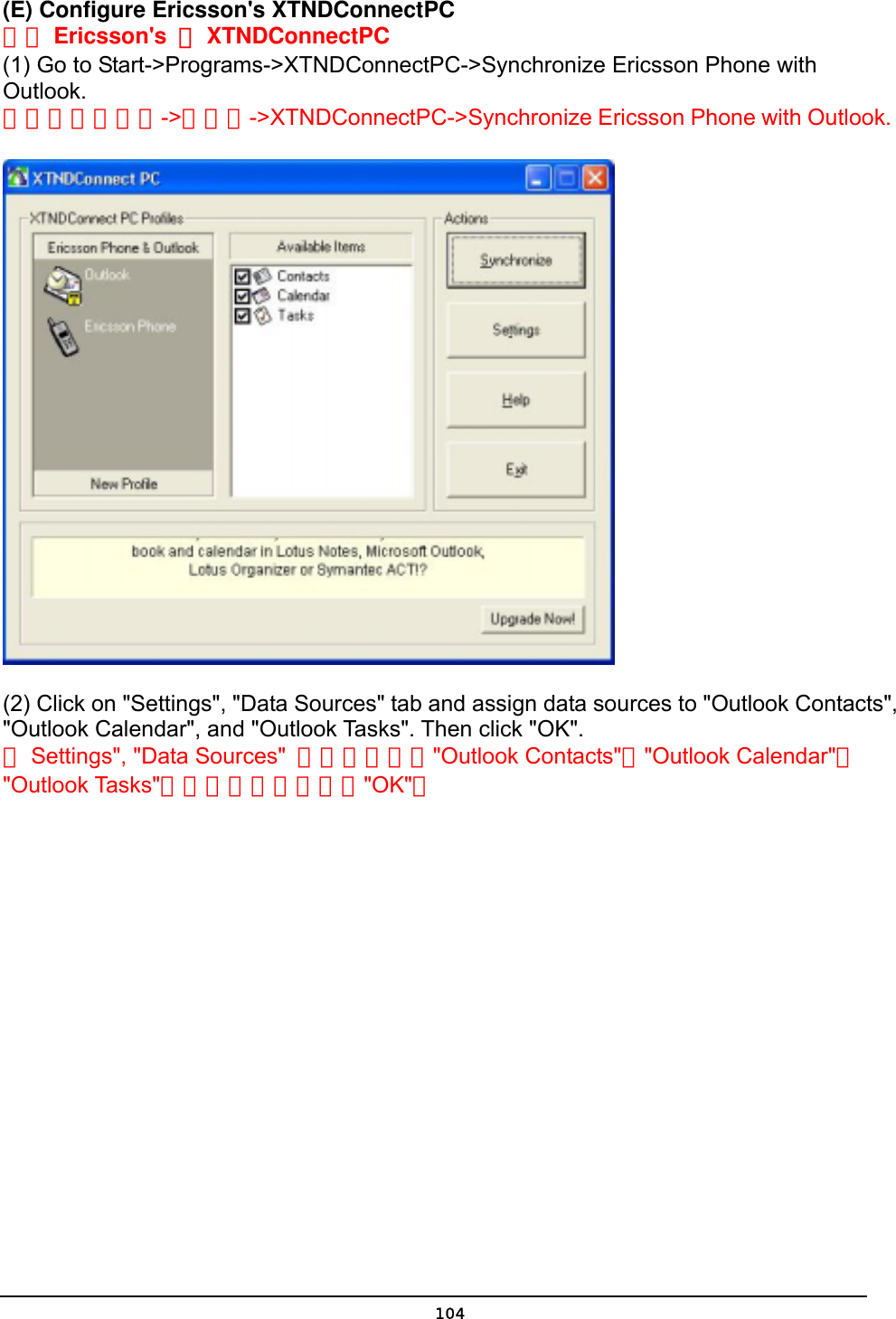   104(E) Configure Ericsson&apos;s XTNDConnectPC 設定 Ericsson&apos;s  的XTNDConnectPC (1) Go to Start-&gt;Programs-&gt;XTNDConnectPC-&gt;Synchronize Ericsson Phone with Outlook.    將游標移到開始-&gt;程式集-&gt;XTNDConnectPC-&gt;Synchronize Ericsson Phone with Outlook.          (2) Click on &quot;Settings&quot;, &quot;Data Sources&quot; tab and assign data sources to &quot;Outlook Contacts&quot;, &quot;Outlook Calendar&quot;, and &quot;Outlook Tasks&quot;. Then click &quot;OK&quot;. 按Settings&quot;, &quot;Data Sources&quot;  活頁然後指定&quot;Outlook Contacts&quot;，&quot;Outlook Calendar&quot;與 &quot;Outlook Tasks&quot;的資料來源，然後按&quot;OK&quot;。   