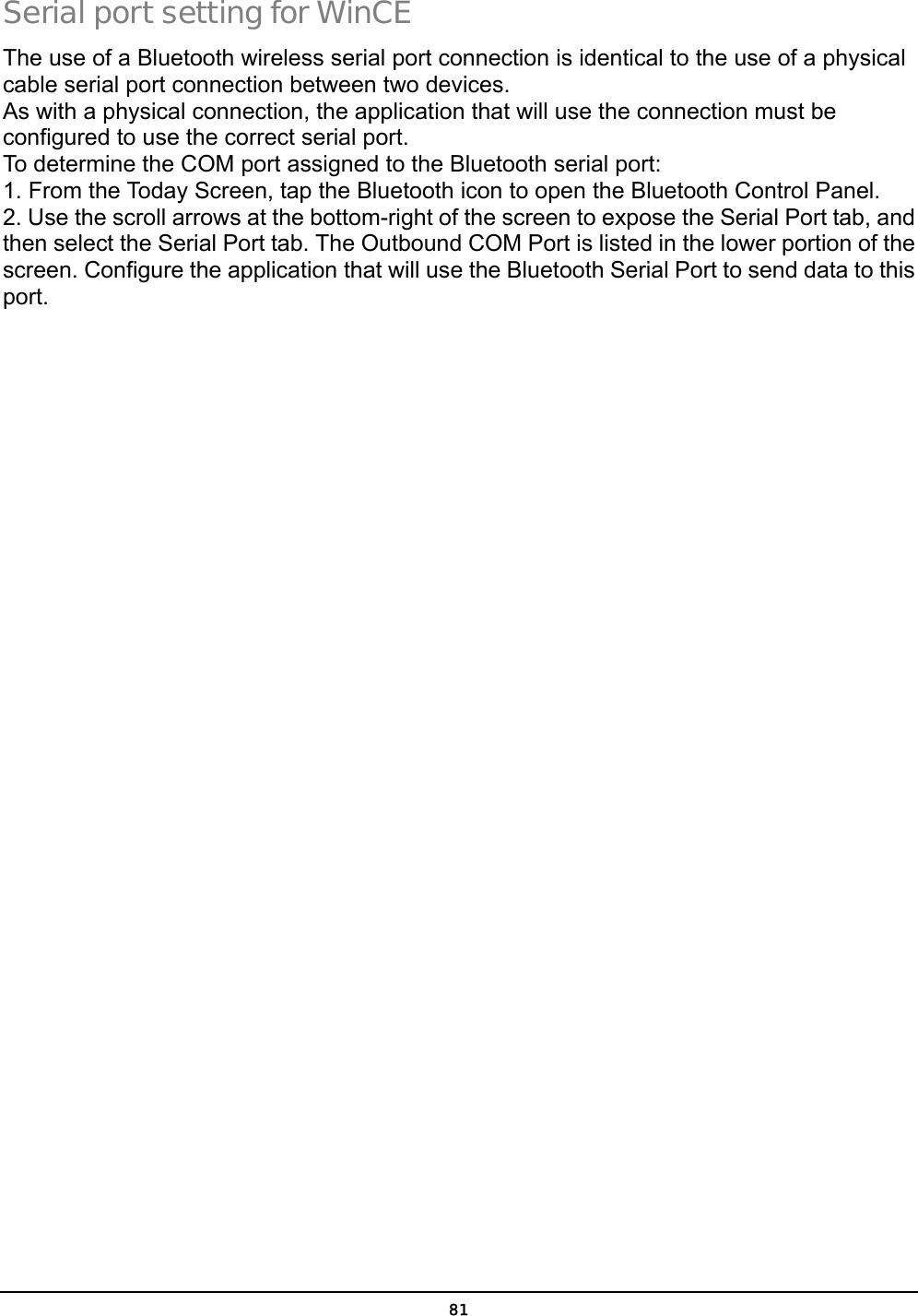  81 Serial port setting for WinCE The use of a Bluetooth wireless serial port connection is identical to the use of a physical cable serial port connection between two devices. As with a physical connection, the application that will use the connection must be configured to use the correct serial port. To determine the COM port assigned to the Bluetooth serial port: 1. From the Today Screen, tap the Bluetooth icon to open the Bluetooth Control Panel. 2. Use the scroll arrows at the bottom-right of the screen to expose the Serial Port tab, and then select the Serial Port tab. The Outbound COM Port is listed in the lower portion of the screen. Configure the application that will use the Bluetooth Serial Port to send data to this port. 