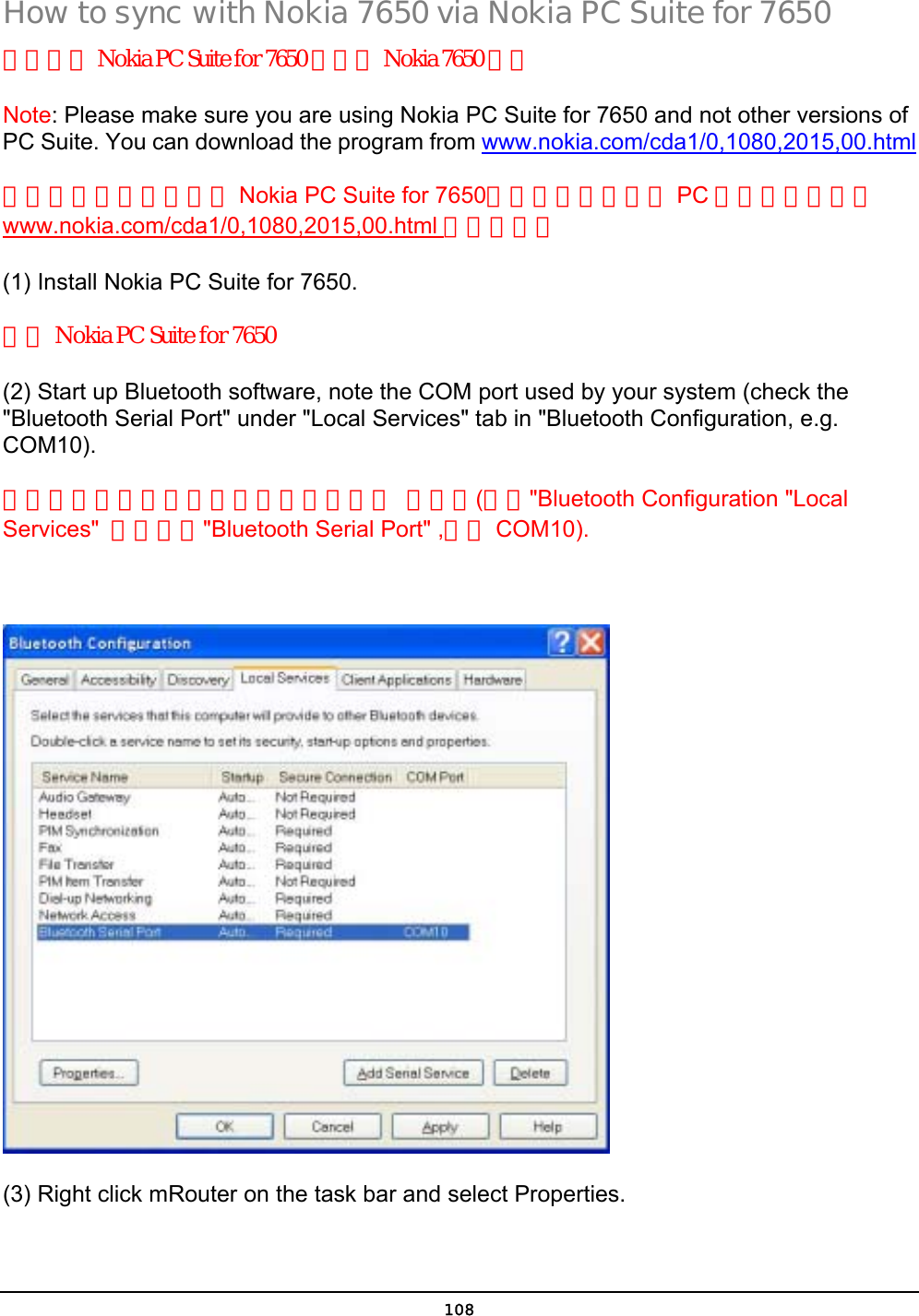  108 How to sync with Nokia 7650 via Nokia PC Suite for 7650 如何透過 Nokia PC Suite for 7650 與你的 Nokia 7650 同步 Note: Please make sure you are using Nokia PC Suite for 7650 and not other versions of PC Suite. You can download the program from www.nokia.com/cda1/0,1080,2015,00.html 請確認你的軟體版本為 Nokia PC Suite for 7650，而非其他版本的 PC 套件。你可以從www.nokia.com/cda1/0,1080,2015,00.html 網址下載。 (1) Install Nokia PC Suite for 7650. 安裝 Nokia PC Suite for 7650 (2) Start up Bluetooth software, note the COM port used by your system (check the &quot;Bluetooth Serial Port&quot; under &quot;Local Services&quot; tab in &quot;Bluetooth Configuration, e.g. COM10).  啟動藍芽軟體，注意你的系統所使用的 串列埠(檢查&quot;Bluetooth Configuration &quot;Local Services&quot;  活頁中的&quot;Bluetooth Serial Port&quot; ,例如 COM10).    (3) Right click mRouter on the task bar and select Properties. 