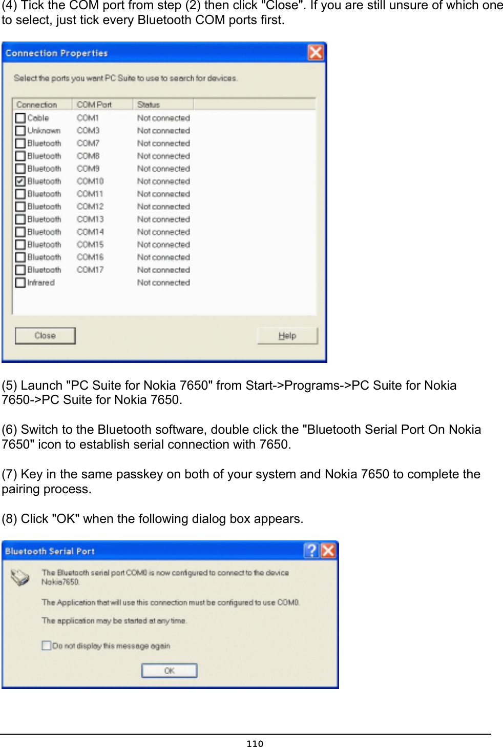   110(4) Tick the COM port from step (2) then click &quot;Close&quot;. If you are still unsure of which one to select, just tick every Bluetooth COM ports first.  (5) Launch &quot;PC Suite for Nokia 7650&quot; from Start-&gt;Programs-&gt;PC Suite for Nokia 7650-&gt;PC Suite for Nokia 7650. (6) Switch to the Bluetooth software, double click the &quot;Bluetooth Serial Port On Nokia 7650&quot; icon to establish serial connection with 7650. (7) Key in the same passkey on both of your system and Nokia 7650 to complete the pairing process. (8) Click &quot;OK&quot; when the following dialog box appears.  