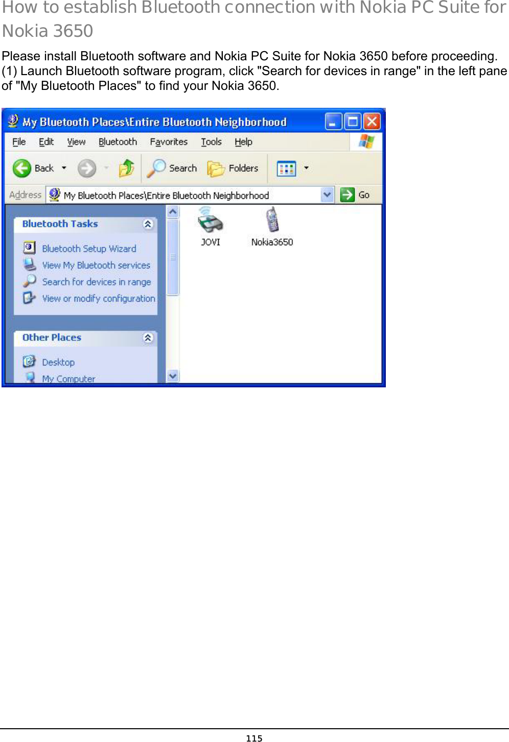  115 How to establish Bluetooth connection with Nokia PC Suite for Nokia 3650 Please install Bluetooth software and Nokia PC Suite for Nokia 3650 before proceeding. (1) Launch Bluetooth software program, click &quot;Search for devices in range&quot; in the left pane of &quot;My Bluetooth Places&quot; to find your Nokia 3650.  