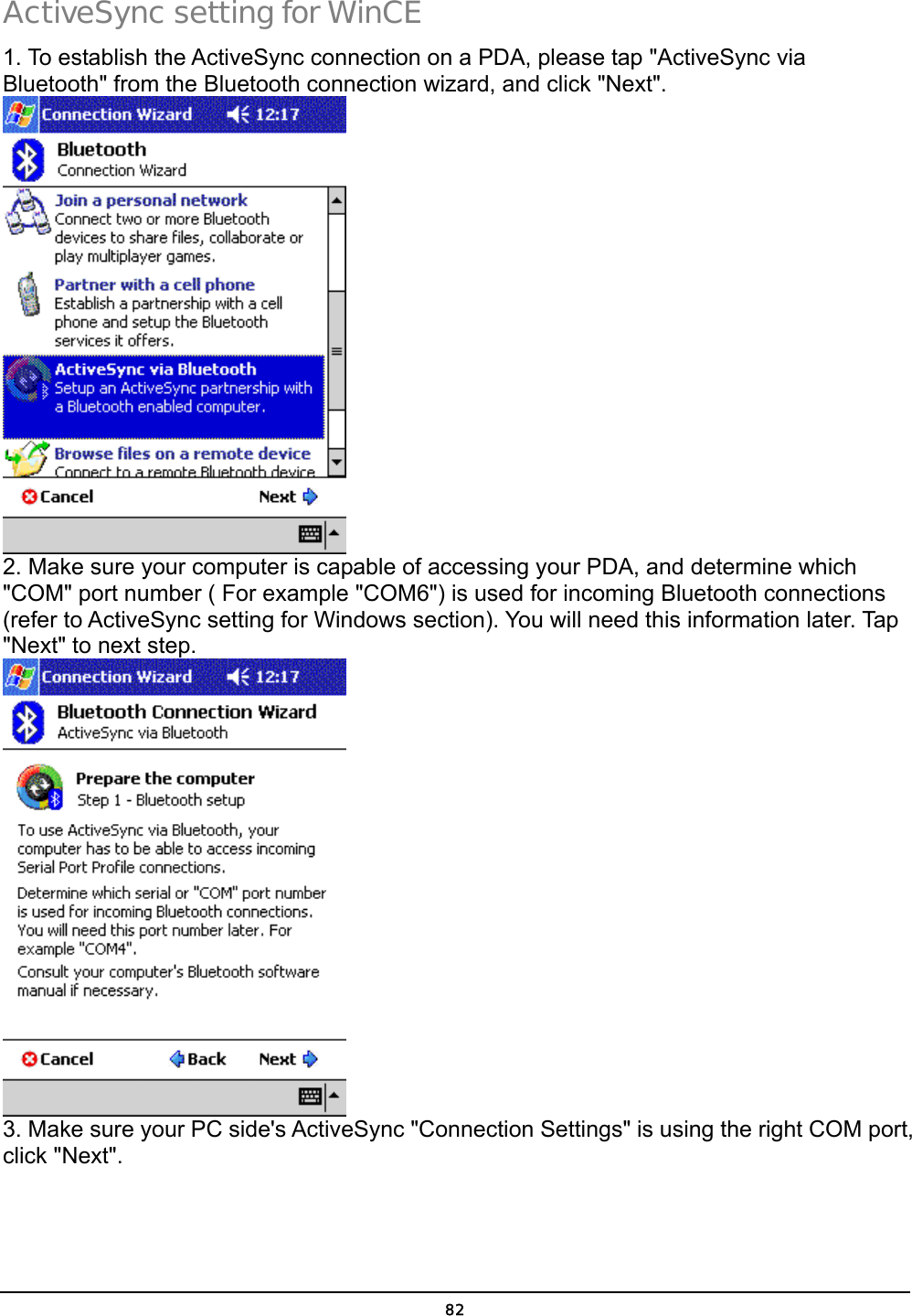  82 ActiveSync setting for WinCE 1. To establish the ActiveSync connection on a PDA, please tap &quot;ActiveSync via Bluetooth&quot; from the Bluetooth connection wizard, and click &quot;Next&quot;.   2. Make sure your computer is capable of accessing your PDA, and determine which &quot;COM&quot; port number ( For example &quot;COM6&quot;) is used for incoming Bluetooth connections (refer to ActiveSync setting for Windows section). You will need this information later. Tap &quot;Next&quot; to next step.  3. Make sure your PC side&apos;s ActiveSync &quot;Connection Settings&quot; is using the right COM port, click &quot;Next&quot;. 