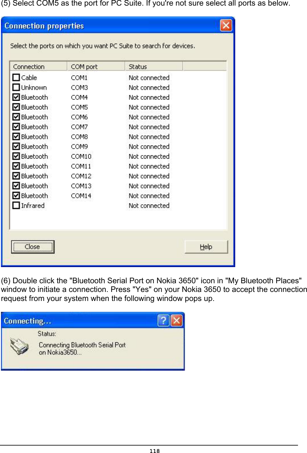   118(5) Select COM5 as the port for PC Suite. If you&apos;re not sure select all ports as below.  (6) Double click the &quot;Bluetooth Serial Port on Nokia 3650&quot; icon in &quot;My Bluetooth Places&quot; window to initiate a connection. Press &quot;Yes&quot; on your Nokia 3650 to accept the connection request from your system when the following window pops up.  