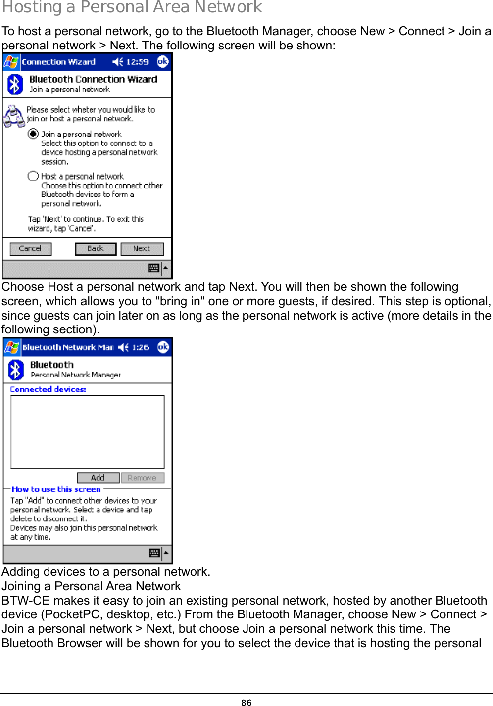  86 Hosting a Personal Area Network To host a personal network, go to the Bluetooth Manager, choose New &gt; Connect &gt; Join a personal network &gt; Next. The following screen will be shown:  Choose Host a personal network and tap Next. You will then be shown the following screen, which allows you to &quot;bring in&quot; one or more guests, if desired. This step is optional, since guests can join later on as long as the personal network is active (more details in the following section).  Adding devices to a personal network. Joining a Personal Area Network BTW-CE makes it easy to join an existing personal network, hosted by another Bluetooth device (PocketPC, desktop, etc.) From the Bluetooth Manager, choose New &gt; Connect &gt; Join a personal network &gt; Next, but choose Join a personal network this time. The Bluetooth Browser will be shown for you to select the device that is hosting the personal 