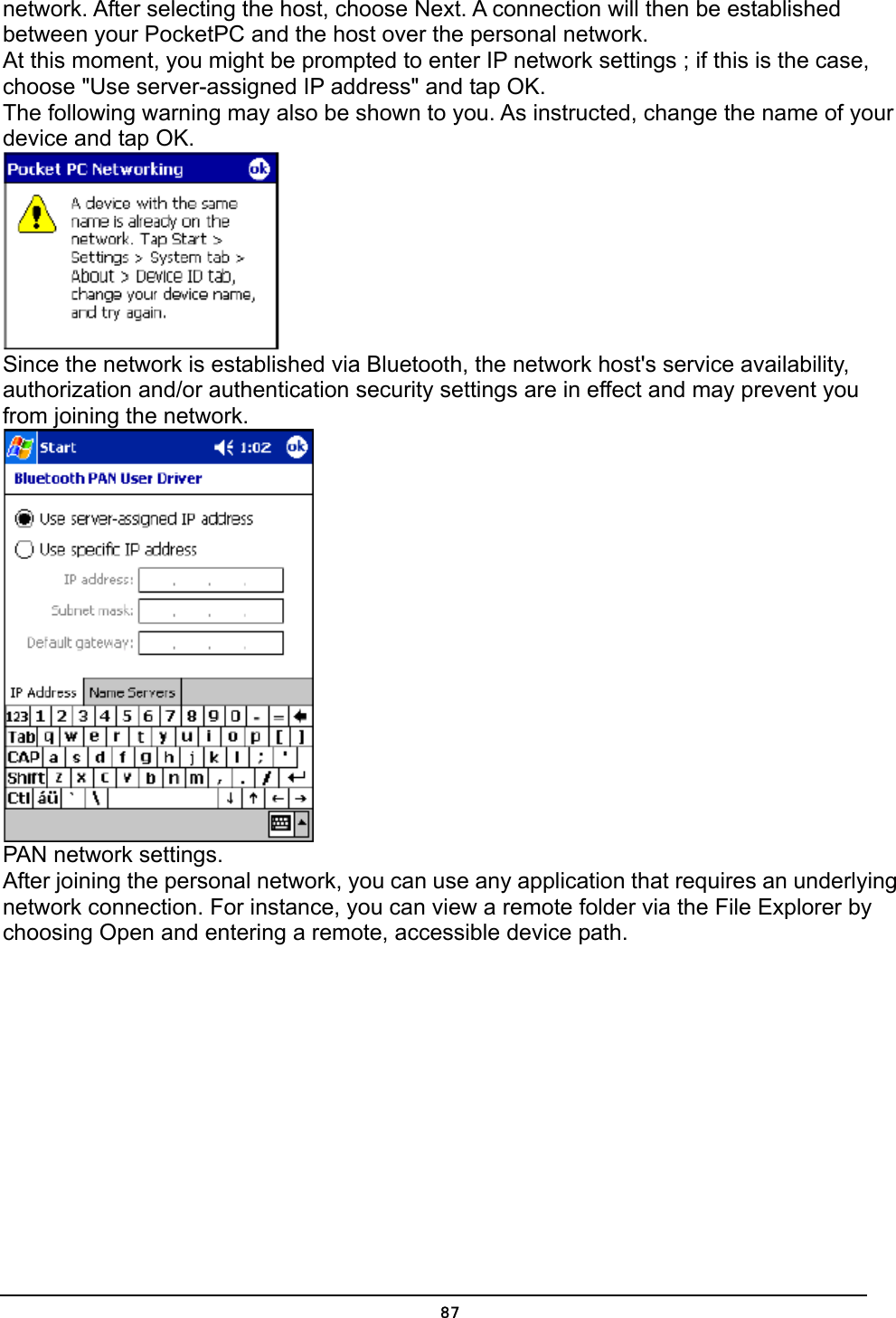   87network. After selecting the host, choose Next. A connection will then be established between your PocketPC and the host over the personal network. At this moment, you might be prompted to enter IP network settings ; if this is the case, choose &quot;Use server-assigned IP address&quot; and tap OK. The following warning may also be shown to you. As instructed, change the name of your device and tap OK.  Since the network is established via Bluetooth, the network host&apos;s service availability, authorization and/or authentication security settings are in effect and may prevent you from joining the network.  PAN network settings. After joining the personal network, you can use any application that requires an underlying network connection. For instance, you can view a remote folder via the File Explorer by choosing Open and entering a remote, accessible device path. 