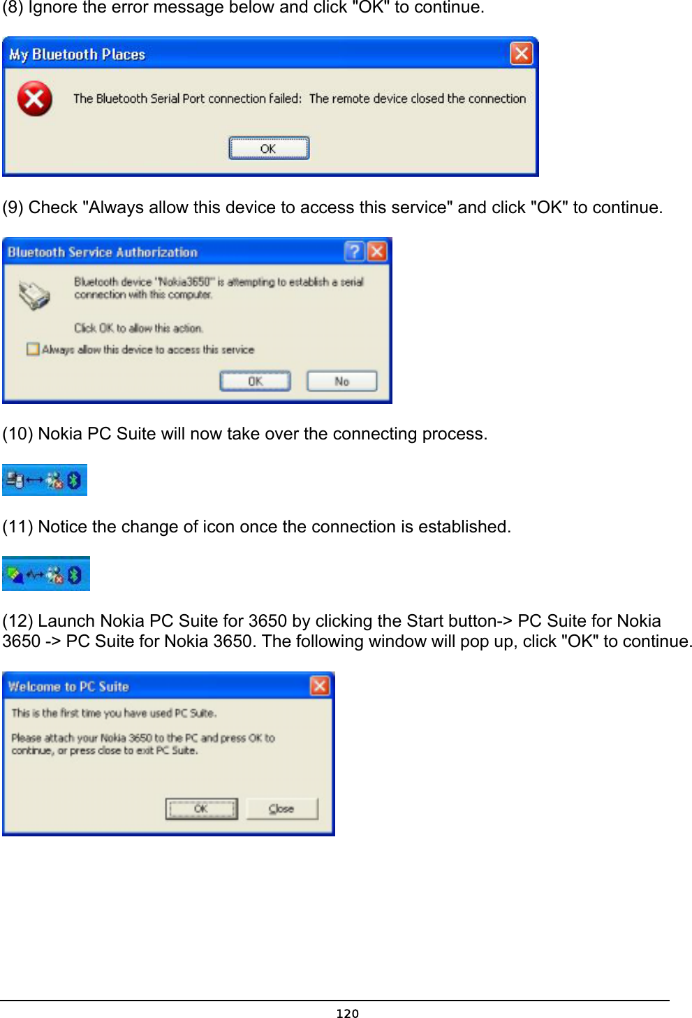   120(8) Ignore the error message below and click &quot;OK&quot; to continue.  (9) Check &quot;Always allow this device to access this service&quot; and click &quot;OK&quot; to continue.  (10) Nokia PC Suite will now take over the connecting process.  (11) Notice the change of icon once the connection is established.   (12) Launch Nokia PC Suite for 3650 by clicking the Start button-&gt; PC Suite for Nokia 3650 -&gt; PC Suite for Nokia 3650. The following window will pop up, click &quot;OK&quot; to continue.  