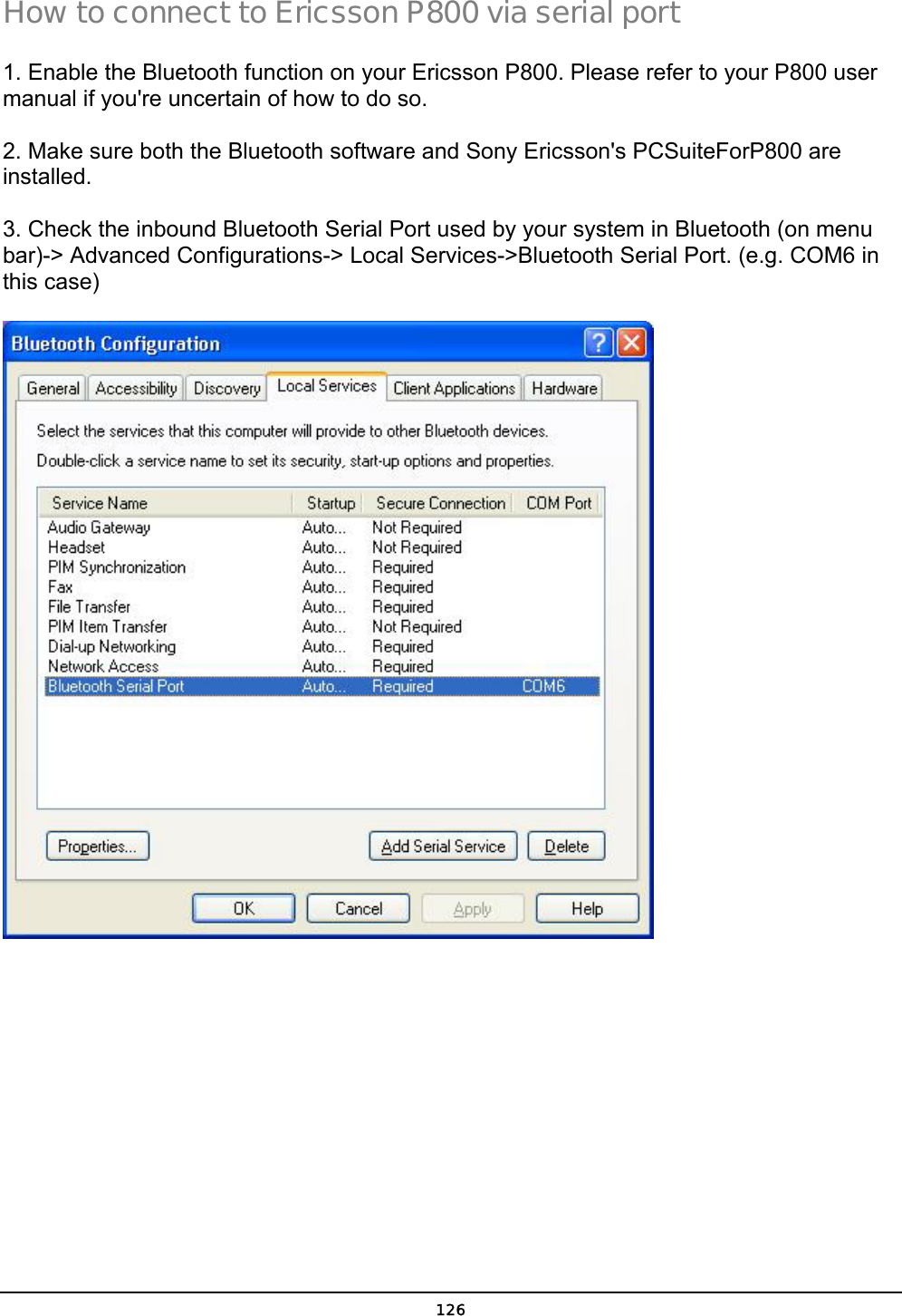  126 How to connect to Ericsson P800 via serial port 1. Enable the Bluetooth function on your Ericsson P800. Please refer to your P800 user manual if you&apos;re uncertain of how to do so. 2. Make sure both the Bluetooth software and Sony Ericsson&apos;s PCSuiteForP800 are installed. 3. Check the inbound Bluetooth Serial Port used by your system in Bluetooth (on menu bar)-&gt; Advanced Configurations-&gt; Local Services-&gt;Bluetooth Serial Port. (e.g. COM6 in this case)  